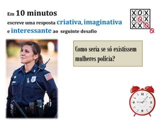 Em 10 minutos
escreve uma resposta criativa, imaginativa
e interessante ao seguinte desafio
Como seria se só existissem
mulheres polícia?
 
