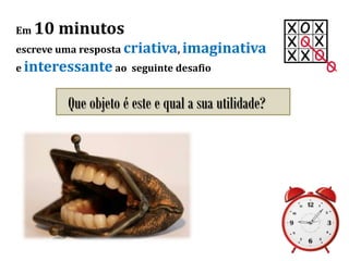 Em 10 minutos
escreve uma resposta criativa, imaginativa
e interessante ao seguinte desafio
Que objeto é este e qual a sua utilidade?
 