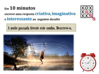 Em 10 minutos
escreve uma resposta criativa, imaginativa
e interessante ao seguinte desafio
A noite passada tiveste este sonho. Descreve-o.
 