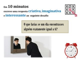 Em 10 minutos
escreve uma resposta criativa, imaginativa
e interessante ao seguinte desafio
O que farias se um dia encontrasses
alguém exatamente igual a ti?
 