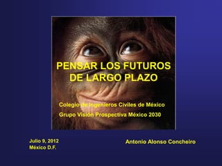 PENSAR LOS FUTUROS
             DE LARGO PLAZO

                Colegio de Ingenieros Civiles de México
                Grupo Visión Prospectiva México 2030



Julio 9, 2012                           Antonio Alonso Concheiro
México D.F.
 