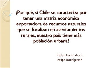 ¿Por qué, si Chile se caracteriza por tener una matriz económica exportadora de recursos naturales que se focalizan en asentamientos rurales, nuestro país tiene más población urbana? Fabián Fernández L. Felipe Rodríguez F. 
