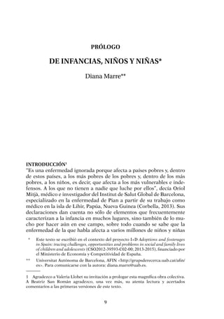 9
Prólogo
De infancias, niños y niñas*
Diana Marre**
Introducción1
“Es una enfermedad ignorada porque afecta a países pobres y, dentro
de estos países, a los más pobres de los pobres y, dentro de los más
pobres, a los niños, es decir, que afecta a los más vulnerables e inde-
fensos. A los que no tienen a nadie que luche por ellos”, decía Oriol
Mitjà, médico e investigador del Institut de Salut Global de Barcelona,
especializado en la enfermedad de Pian a partir de su trabajo como
médico en la isla de Lihir, Papúa, Nueva Guinea (Corbella, 2013). Sus
declaraciones dan cuenta no sólo de elementos que frecuentemente
caracterizan a la infancia en muchos lugares, sino también de lo mu-
cho por hacer aún en ese campo, sobre todo cuando se sabe que la
enfermedad de la que habla afecta a varios millones de niños y niñas
1	 Agradezco a Valeria Llobet su invitación a prologar esta magnífica obra colectiva.
A Beatriz San Román agradezco, una vez más, su atenta lectura y acertados
comentarios a las primeras versiones de este texto.
	 *	 Este texto se escribió en el contexto del proyecto I+D Adoptions and fosterages
in Spain: tracing challenges, opportunities and problems in social and family lives
of children and adolescents (CSO2012-39593-C02-00; 2013-2015), financiado por
el Ministerio de Economía y Competitividad de España.
**	 Universitat Autónoma de Barcelona, AFIN <http://grupsderecerca.uab.cat/afin/
es>. Para comunicarse con la autora: diana.marre@uab.es.
 