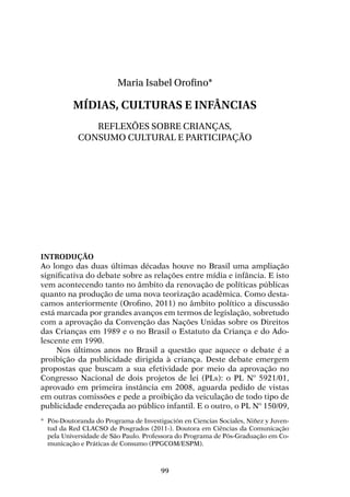 99
Maria Isabel Orofino*
Mídias, culturas e infâncias
Reflexões sobre crianças,
consumo cultural e participação
Introdução
Ao longo das duas últimas décadas houve no Brasil uma ampliação
significativa do debate sobre as relações entre mídia e infância. E isto
vem acontecendo tanto no âmbito da renovação de políticas públicas
quanto na produção de uma nova teorização acadêmica. Como desta-
camos anteriormente (Orofino, 2011) no âmbito político a discussão
está marcada por grandes avanços em termos de legislação, sobretudo
com a aprovação da Convenção das Nações Unidas sobre os Direitos
das Crianças em 1989 e o no Brasil o Estatuto da Criança e do Ado-
lescente em 1990.
Nos últimos anos no Brasil a questão que aquece o debate é a
proibição da publicidade dirigida à criança. Deste debate emergem
propostas que buscam a sua efetividade por meio da aprovação no
Congresso Nacional de dois projetos de lei (PLs): o PL Nº 5921/01,
aprovado em primeira instância em 2008, aguarda pedido de vistas
em outras comissões e pede a proibição da veiculação de todo tipo de
publicidade endereçada ao público infantil. E o outro, o PL Nº 150/09,
*	 Pós-Doutoranda do Programa de Investigación en Ciencias Sociales, Niñez y Juven-
tud da Red CLACSO de Posgrados (2011-). Doutora em Ciências da Comunicação
pela Universidade de São Paulo. Professora do Programa de Pós-Graduação em Co-
municação e Práticas de Consumo (PPGCOM/ESPM).
 