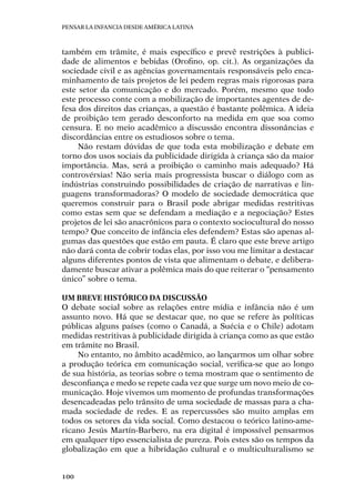 Pensar la infancia desde América Latina
100
também em trâmite, é mais específico e prevê restrições à publici-
dade de alimentos e bebidas (Orofino, op. cit.). As organizações da
sociedade civil e as agências governamentais responsáveis pelo enca-
minhamento de tais projetos de lei pedem regras mais rigorosas para
este setor da comunicação e do mercado. Porém, mesmo que todo
este processo conte com a mobilização de importantes agentes de de-
fesa dos direitos das crianças, a questão é bastante polêmica. A ideia
de proibição tem gerado desconforto na medida em que soa como
censura. E no meio acadêmico a discussão encontra dissonâncias e
discordâncias entre os estudiosos sobre o tema.
Não restam dúvidas de que toda esta mobilização e debate em
torno dos usos sociais da publicidade dirigida à criança são da maior
importância. Mas, será a proibição o caminho mais adequado? Há
controvérsias! Não seria mais progressista buscar o diálogo com as
indústrias construindo possibilidades de criação de narrativas e lin-
guagens transformadoras? O modelo de sociedade democrática que
queremos construir para o Brasil pode abrigar medidas restritivas
como estas sem que se defendam a mediação e a negociação? Estes
projetos de lei são anacrônicos para o contexto sociocultural do nosso
tempo? Que conceito de infância eles defendem? Estas são apenas al-
gumas das questões que estão em pauta. É claro que este breve artigo
não dará conta de cobrir todas elas, por isso vou me limitar a destacar
alguns diferentes pontos de vista que alimentam o debate, e delibera-
damente buscar ativar a polêmica mais do que reiterar o “pensamento
único” sobre o tema.
Um breve histórico da discussão
O debate social sobre as relações entre mídia e infância não é um
assunto novo. Há que se destacar que, no que se refere às políticas
públicas alguns países (como o Canadá, a Suécia e o Chile) adotam
medidas restritivas à publicidade dirigida à criança como as que estão
em trâmite no Brasil.
No entanto, no âmbito acadêmico, ao lançarmos um olhar sobre
a produção teórica em comunicação social, verifica-se que ao longo
de sua história, as teorias sobre o tema mostram que o sentimento de
desconfiança e medo se repete cada vez que surge um novo meio de co-
municação. Hoje vivemos um momento de profundas transformações
desencadeadas pelo trânsito de uma sociedade de massas para a cha-
mada sociedade de redes. E as repercussões são muito amplas em
todos os setores da vida social. Como destacou o teórico latino-ame-
ricano Jesús Martín-Barbero, na era digital é impossível pensarmos
em qualquer tipo essencialista de pureza. Pois estes são os tempos da
globalização em que a hibridação cultural e o multiculturalismo se
 