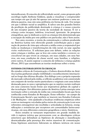 101
Maria Isabel Orofino
intensificaram. O conceito de reflexividade social, como proposto pelo
sociólogo inglês Anthony Giddens, ajuda a visualizar e compreender
um tempo em que já não há apenas um emissor poderoso e uma au-
diência passiva, mas sim uma polifonia em forma de rede. Um tempo
em que o debate social se amplifica. E talvez um dos grandes limites
da proibição da publicidade destinada à criança é o nosso conceito
de um receptor passivo da teoria da sociedade de massas. É ver a
criança como incapaz, indefesa, irracional, ignorante. As pesquisas
etnográficas, que se dedicam a ouvir as crianças têm demonstrado que
a recepção da mídia por este público em particular, não é bem assim.
Nos anos recentes, a teoria da comunicação e cultura produzida
na América Latina tem oferecido grande contribuição para a supe-
ração de pontos de vista que colocam a mídia como a responsável por
todas as mudanças e transformações da vida social, ou seja: aquelas
visões midicêntricas. E solicitam para este debate, sobre as relações
entre crianças e mídias, que se leve em conta também o contexto so-
ciocultural em que vivem as crianças, em suas cidades, em seus bai-
rros, em suas condições de classe social, suas famílias, e religiões,
entre outros. E assim superar o conceito de infância e criança padrão
(Prout, 2011) que assombram as teorias modernas sobre o tema.
Estudos Culturais junto às crianças
Os estudos críticos de Comunicação e Cultura desenvolvidos na Amé-
rica Latina ganharam ampla visibilidade e reconhecimento internacio-
nal ao longo das últimas décadas. Em diálogo com a própria expansão
do mercado cultural pela mídia, a reflexão acadêmica vem construindo
um conjunto de teorias muito particulares e originais com uma ênfase
destacada para os usos e apropriações que os sujeitos sociais realizam
em seus contextos locais frente aos imperativos globais do capital e
das tecnologias. Em diferentes países da América Latina emergiu uma
teorização sobre a entrada da mídia nas comunidades locais que ficou
conhecida como Estudos de Recepção. Estas reflexões - no campo da
Comunicação Social e que também se inserem nos Estudos Culturais
e de Mediações - vêm ajudando a localizar evidências empíricas sobre
como as mensagens veiculadas pelos meios de comunicação (com seus
referentes estrangeiros) são recebidas e articuladas às leituras, ressig-
nificações e resistências por receptores em comunidades latino-ame-
ricanas, em seus diferentes contextos geográficos e sócio- históricos.
Estes estudos se tornaram importantes em grande medida de-
vido à ruptura teórica que provocaram com as abordagens críticas
anteriores que defendiam as hipóteses de alienação e massificação
desencadeadas pela presença dos meios massivos de comunicação.
Estas hipóteses anteriores lideraram os debates teóricos em nosso
 
