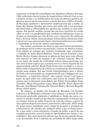 Pensar la infancia desde América Latina
102
continente ao longo da consolidação das ditaduras militares dos anos
1960, sobretudo com as teorias do imperialismo cultural. Com os mo-
vimentos sociais e as mobilizações em torno da abertura política em
diversos países latino-americanos a partir dos anos 1980 os Estudos
de Recepção ajudaram a demonstrar empiricamente que a mídia, ao
longo das últimas décadas, por maior que tenha sido a sua presença,
não determina a reflexividade dos agentes que recebem as suas men-
sagens. Em grande medida, emerge daí um novo território de estudo
sobre os usos e as apropriações que resultam em hibridações e que ar-
ticulam as mensagens que vêm de fora com o repertório da cultura de
base e do local. Assim, nossa produção teórica latino-americana sobre
o glocal vem nos representado local e internacionalmente com solidez
e criatividade na teoria da cultura contemporânea.
Não temos a pretensão de oferecer aqui uma leitura panorâmica
da produção teórica sobre comunicação e cultura na América Latina.
Com relação ao enfoque que estamos ressaltando aqui, certamente
o trabalho de Jesús Martín-Barbero, Néstor Garcia Canclini e Gui-
llermo Orozco Goméz oferecem os pilares de base para esta reflexão
(em especial ao tema da recepção e do consumo cultural). Mas há
aí um rastro tão amplo da criatividade teórica latino-americana que
não seria leviano sugerir que a própria teoria se torna alegoria da sua
expressividade cultural. Desde Paulo Freire (por exemplo) e a sua re-
flexão sobre a importância da cultura na compreensão dos fenômenos
sociais mais amplos. Em sua virada fenomenológica para a leitura
do local e da comunidade na compreensão de que a bagagem de con-
hecimento – o repertório cultural – dos sujeitos sociais é um lugar a
partir do qual todos nós realizamos uma leitura de mundo. Outros
autores que se destacam neste debate são Valerio Fuenzallida, Jorge
González, Maria Immacolata Lopes, Silvia Borelli, Maria Aparecida
Baccega, José Manuel Valenzuella, Germán Muñoz, Rossana Reguillo
dentre vários outros.
No entanto, no âmbito dos Estudos de Recepção (ou Estudos
Culturais e de Medições) realizados com crianças o acúmulo de con-
hecimento produzido ainda não é significativo. Ainda são raros e es-
cassos os estudos empíricos que buscam compreender as leituras que
as crianças fazem da mídia. O ponto de vista da criança, a partir de
uma epistemologia hermenêutica performativa (Alvarado, 2012) ainda
foi muito pouco trabalhado neste campo de pesquisa e produção de
conhecimento. Os estudos que indagam sobre o que a criança perce-
be, o que sente e como interpreta o mundo da mídia, a partir da sua
condição particular, carecem ainda de aprofundamento teórico e me-
todológico. Não seria incorreto afirmar que há aí uma grande lacuna
a ser preenchida. Com o advento da sociedade de redes surge então
 