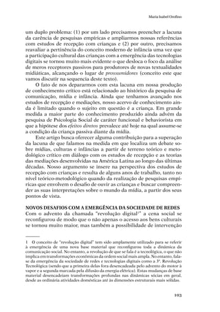 103
Maria Isabel Orofino
um duplo problema: (1) por um lado precisamos preencher a lacuna
da carência de pesquisas empíricas e ampliarmos nossas referências
com estudos de recepção com crianças e (2) por outro, precisamos
reavaliar a pertinência do conceito moderno de infância uma vez que
a participação cultural das crianças com a emergência das tecnologias
digitais se tornou muito mais evidente o que desloca o foco da análise
de meros receptores passivos para produtores de novas textualidades
midiáticas, alcançando o lugar de prossumidores (conceito este que
vamos discutir na sequencia deste texto).
O fato de nos depararmos com esta lacuna em nossa produção
de conhecimento crítico está relacionado ao histórico da pesquisa de
comunicação, mídia e infância. Ainda que tenhamos avançado nos
estudos de recepção e mediações, nosso acervo de conhecimento ain-
da é limitado quando o sujeito em questão é a criança. Em grande
medida a maior parte do conhecimento produzido ainda advém da
pesquisa de Psicologia Social de caráter funcional e behaviorista em
que a hipótese dos efeitos diretos prevalece até hoje na qual assume-se
a condição da criança passiva diante da mídia.
Este artigo busca oferecer alguma contribuição para a superação
da lacuna de que falamos na medida em que localiza um debate so-
bre mídias, culturas e infâncias a partir de terreno teórico e meto-
dológico crítico em diálogo com os estudos de recepção e as teorias
das mediações desenvolvidas na América Latina ao longo das últimas
décadas. Nosso argumento se insere na perspectiva dos estudos de
recepção com crianças e resulta de alguns anos de trabalho, tanto no
nível teórico-metodológico quando da realização de pesquisas empí-
ricas que envolvem o desafio de ouvir as crianças e buscar compreen-
der as suas interpretações sobre o mundo da mídia, a partir dos seus
pontos de vista.
Novos desafios com a emergência da sociedade de redes
Com o advento da chamada “revolução digital1
” a cena social se
reconfigurou de modo que o não apenas o acesso aos bens culturais
se tornou muito maior, mas também a possibilidade de intervenção
1	 O conceito de “revolução digital” tem sido amplamente utilizado para se referir
à emergência de uma nova base material que reconfigurou toda a dinâmica da
comunicação social. No entanto, a revolução de que se fala é a tecnológica, o que não
implica em transformações econômicas da ordem social mais ampla. No entanto, fala-
se da emergência da sociedade de redes e tecnologias digitais como a 3ª. Revolução
Tecnológica (sendo que a primeira delas fora desencadeada pelo advento do motor à
vapor e a segunda marcada pela difusão da energia elétrica). Estas mudanças de base
material desencadeiam transformações profundas nas dinâmicas sócias em geral,
desde as ordinária atividades domésticas até às dimensões estruturais mais sólidas.
 