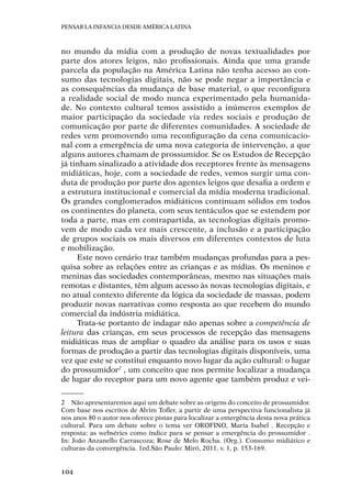 Pensar la infancia desde América Latina
104
no mundo da mídia com a produção de novas textualidades por
parte dos atores leigos, não profissionais. Ainda que uma grande
parcela da população na América Latina não tenha acesso ao con-
sumo das tecnologias digitais, não se pode negar a importância e
as consequências da mudança de base material, o que reconfigura
a realidade social de modo nunca experimentado pela humanida-
de. No contexto cultural temos assistido a inúmeros exemplos de
maior participação da sociedade via redes sociais e produção de
comunicação por parte de diferentes comunidades. A sociedade de
redes vem promovendo uma reconfiguração da cena comunicacio-
nal com a emergência de uma nova categoria de intervenção, a que
alguns autores chamam de prossumidor. Se os Estudos de Recepção
já tinham sinalizado a atividade dos receptores frente às mensagens
midiáticas, hoje, com a sociedade de redes, vemos surgir uma con-
duta de produção por parte dos agentes leigos que desafia a ordem e
a estrutura institucional e comercial da mídia moderna tradicional.
Os grandes conglomerados midiáticos continuam sólidos em todos
os continentes do planeta, com seus tentáculos que se estendem por
toda a parte, mas em contrapartida, as tecnologias digitais promo-
vem de modo cada vez mais crescente, a inclusão e a participação
de grupos sociais os mais diversos em diferentes contextos de luta
e mobilização.
Este novo cenário traz também mudanças profundas para a pes-
quisa sobre as relações entre as crianças e as mídias. Os meninos e
meninas das sociedades contemporâneas, mesmo nas situações mais
remotas e distantes, têm algum acesso às novas tecnologias digitais, e
no atual contexto diferente da lógica da sociedade de massas, podem
produzir novas narrativas como resposta ao que recebem do mundo
comercial da indústria midiática.
Trata-se portanto de indagar não apenas sobre a competência de
leitura das crianças, em seus processos de recepção das mensagens
midiáticas mas de ampliar o quadro da análise para os usos e suas
formas de produção a partir das tecnologias digitais disponíveis, uma
vez que este se constitui enquanto novo lugar da ação cultural: o lugar
do prossumidor2
, um conceito que nos permite localizar a mudança
de lugar do receptor para um novo agente que também produz e vei-
2	 Não apresentaremos aqui um debate sobre as origens do conceito de prossumidor.
Com base nos escritos de Alvim Tofler, a partir de uma perspectiva funcionalista já
nos anos 80 o autor nos oferece pistas para localizar a emergência desta nova prática
cultural. Para um debate sobre o tema ver OROFINO, Maria Isabel . Recepção e
resposta: as webséries como índice para se pensar a emergência do prossumidor .
In: João Anzanello Carrascoza; Rose de Melo Rocha. (Org.). Consumo midiático e
culturas da convergência. 1ed.São Paulo: Miró, 2011, v. 1, p. 153-169.
 