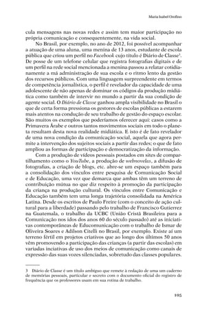 105
Maria Isabel Orofino
cula mensagens nas novas redes e assim tem maior participação no
própria comunicação e consequentemente, na vida social.
No Brasil, por exemplo, no ano de 2012, foi possível acompanhar
a atuação de uma aluna, uma menina de 13 anos, estudante de escola
pública que criou um perfil no Facebook cujo título é Diário de Classe3
.
De posse de um telefone celular que registra fotografias digitais e de
um perfil na rede social mencionada a menina passou a relatar cotidia-
namente a má administração de sua escola e o ritmo lento da gestão
dos recursos públicos. Com uma linguagem surpreendente em termos
de competência jornalística, o perfil é revelador da capacidade de uma
adolescente de não apenas de dominar os códigos da produção midiá-
tica como também de intervir no mundo a partir da sua condição de
agente social. O Diário de Classe ganhou ampla visibilidade no Brasil o
que de certa forma pressiona os gestores de escolas públicas a estarem
mais atentos na condução de seu trabalho de gestão do espaço escolar.
São muitos os exemplos que poderíamos oferecer aqui: casos como a
Primavera Árabe e outros tantos movimentos sociais em todo o plane-
ta resultam desta nova realidade midiática. E isto é de fato revelador
de uma nova condição da comunicação social, aquela que agora per-
mite a intervenção dos sujeitos sociais a partir das redes; o que de fato
ampliou as formas de participação e democratização da informação.
Com a produção de vídeos pessoais postados em sites de compar-
tilhamento como o YouTube, a produção de webnovelas, a difusão de
fotografias, a criação de blogs, etc. abre-se um espaço também para
a consolidação dos vínculos entre pesquisa de Comunicação Social
e de Educação, uma vez que demarca que ambas têm um terreno de
contribuição mútua no que diz respeito à promoção da participação
da criança na produção cultural. Os vínculos entre Comunicação e
Educação também tem uma longa trajetória consolidada na América
Latina. Desde os escritos de Paulo Freire (com o conceito de ação cul-
tural para a liberdade) passando pelo trabalho de Francisco Gutierrez
na Guatemala, o trabalho da UCBC (União Cristã Brasileira para a
Comunicação nos idos dos anos 60 do século passado) até as iniciati-
vas contemporâneas de Educomunicação com o trabalho de Ismar de
Oliveira Soares e Adilson Citelli no Brasil, por exemplo. Existe aí um
terreno fértil em projetos criativos que ao longo dos últimos 50 anos
vêm promovendo a participação das crianças (a partir das escolas) em
variadas inciativas de uso dos meios de comunicação como canais de
expressão das suas vozes silenciadas, sobretudo das classes populares.
3	 Diário de Classe é um título ambíguo que remete à redação de uma um caderno
de memórias pessoais, particular e secreto com o documento oficial do registro de
frequência que os professores usam em sua rotina de trabalho.
 