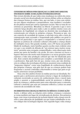 Pensar la infancia desde América Latina
106
Consumo de mídias por crianças e a crise dos adultos:
um debate sobre as relações intergeracionais
Não restam dúvidas de que todas estas mudanças na ordem da comu-
nicação social tem desencadeado um intenso debate sobre as relações
das crianças frentes às mídias. Isto, por um lado, é visto com otimis-
mo por alguns estudiosos e pesquisadores, mas também é revelador
de um pânico moral por outros segmentos sociais. Não se trata de ser
otimista ou pessimista. Moralista ou liberal. A questão é que o novo
contexto lança desafios para todos e põe os adultos muitas vezes em
condições de fragilidade em relação ao domínio das tecnologias de
comunicação em relação às próprias crianças. Presume-se que, em
um contexto de sociedade de massas, a televisão teria sido o meio de
comunicação mais acessado e frequentado pelo público em geral (e
infantil em particular) e que agora o computador e a internet recon-
figuram as práticas de consumo cultural colocando a criança diante
de múltiplos riscos. Em grande medida, com a TV havia um possibi-
lidade de mediação, tanto familiar quanto escolar, mais evidente uma
vez que o seu modelo de difusão de “um emissor para muitos recep-
tores” permitia uma recepção compartilhada e uma observação mais
atenta por parte da família e da escola. Já com a internet os riscos e
lugares obscuros são muito mais frequentes e as novas gerações estão
expostas a toda uma produção cultural que não foi idealizada para
elas. Este cenário desestabilizou por completo a autoridade dos pais
e professores. Seja pelo fato de que, muitas vezes, por não domina-
rem os códigos das tecnologias eletrônicas assumem uma condição de
“imigrantes digitais” como uma fragilidade de conhecimento diante
das próprias crianças, seja pelo fato de que as crianças podem hoje
frequentar e acessar conteúdos relacionados a temas que para as ge-
rações anteriores seriam proibidos.
Esta crise dos adultos frentes às mídias precisa ser desafiada. En-
quanto pais e professores precisamos reiterar o lugar de mediadores
culturais recorrendo ao acervo de conhecimento ético e moral mais
amplo e assumir a responsabilidade social de promover o diálogo
junto às crianças e adolescentes para uma educação para o consumo
cultural e material, que seja um consumo reflexivo e crítico no atual
contexto da sociedades de redes.
Os direitos das crianças frentes às mídias e à educação
Assim, o debate sobre as relações entre mídias, crianças e consumo
se torna também um lugar de reivindicação de direitos. Em primeiro
lugar, com vistas à promoção da inclusão digital, toda criança tem di-
reito a uma educação de qualidade em que sejam trabalhados os no-
vos códigos das tecnologias digitais. Em segundo lugar, toda criança
 