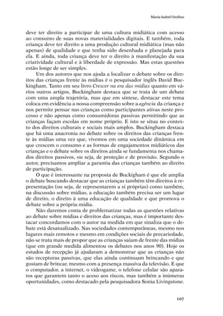 107
Maria Isabel Orofino
deve ter direito a participar de uma cultura midiática com acesso
ao consumo de suas novas materialidades digitais. E também, toda
criança deve ter direito a uma produção cultural midiática (mas não
apenas) de qualidade e que tenha sido desenhada e planejada para
ela. E ainda, toda criança deve ter o direito à manifestação da sua
criatividade cultural e à liberdade de expressão. Mas estas questões
estão longe de ser simples.
Um dos autores que nos ajuda a localizar o debate sobre os dire-
itos das crianças frente às mídias é o pesquisador inglês David Buc-
kingham. Tanto em seu livro Crescer na era das mídias quanto em vá-
rios outros artigos, Buckingham destaca que se trata de um debate
com uma ampla trajetória, mas que em síntese, destacar este tema
coloca em evidência a nossa compreensão sobre a agência da criança e
nos permite pensar nas crianças como participantes ativas neste pro-
cesso e não apenas como consumidoras passivas permitindo que as
crianças façam escolas em nome próprio. E isto se situa no contex-
to dos direitos culturais e sociais mais amplos. Buckingham destaca
que há uma anacronia no debate sobre os direitos das crianças fren-
te às mídias uma vez que, vivemos em uma sociedade dinâmica em
que crescem o consumo e as formas de engajamentos midiáticos das
crianças e o debate sobre os direitos ainda se fundamenta nos chama-
dos direitos passivos, ou seja, de proteção e de provisão. Segundo o
autor, precisamos ampliar a garantia das crianças também ao direito
de participação.
O que é interessante na proposta de Buckigham é que ele amplia
o debate buscando destacar que as crianças também têm direitos à re-
presentação (ou seja, de representarem a si próprias) como também,
na discussão sobre mídias, a educação também precisa ser um lugar
de direito, o direito à uma educação de qualidade e que promova o
debate sobre a própria mídia.
Não daremos conta de problematizar todas as questões relativas
ao debate sobre mídias e direitos das crianças, mas é importante des-
tacar concordamos com o autor na medida em que sinaliza que o de-
bate está desatualizado. Nas sociedades contemporâneas, mesmo nos
lugares mais remotos e mesmo em condições sociais de precariedade,
não se trata mais de propor que as crianças saiam de frente das mídias
(que em grande medida alimentou os debates nos anos 90). Hoje os
estudos de recepção já ajudaram a demonstrar que as crianças não
são receptoras passivas, que elas ainda continuam brincando e que
gostam de brincar, mesmo com a presença massiva da televisão. E que
o computador, a internet, o videogame, o telefone celular são apara-
tos que garantem tanto o aceso aos riscos, mas também a inúmeras
oportunidades, como destacado pela pesquisadora Sonia Livingstone.
 