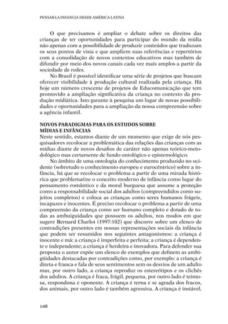 Pensar la infancia desde América Latina
108
O que precisamos é ampliar o debate sobre os direitos das
crianças de ter oportunidades para participar do mundo da mídia
não apenas com a possibilidade de produzir conteúdos que traduzam
os seus pontos de vista e que ampliem suas referências e repertórios
com a consolidação de novos contextos educativos mas também de
difundir por meio dos novos canais cada vez mais amplos a partir da
sociedade de redes.
No Brasil é possível identificar uma série de projetos que buscam
oferecer visibilidade à produção cultural realizada pela criança. Há
hoje um número crescente de projetos de Educomunicação que tem
promovido a ampliação significativa da criança no contexto da pro-
dução midiática. Isto garante à pesquisa um lugar de novas possibili-
dades e oportunidades para a ampliação da nossa compreensão sobre
a agência infantil.
Novos paradigmas para os estudos sobre
mídias e infâncias
Neste sentido, estamos diante de um momento que exige de nós pes-
quisadores recolocar a problemática das relações das crianças com as
mídias diante de novos desafios de caráter não apenas teórico-meto-
dológico mas certamente de fundo ontológico e epistemológico.
No âmbito de uma ontologia do conhecimento produzido no oci-
dente (sobretudo o conhecimento europeu e eurocêntrico) sobre a in-
fância, há que se recolocar o problema a partir de uma mirada histó-
rica que problematize o conceito moderno de infância como lugar do
pensamento romântico e da moral burguesa que assume a proteção
como a responsabilidade social dos adultos (compreendidos como su-
jeitos completos) e coloca as crianças como seres humanos frágeis,
incapazes e inocentes. É preciso recolocar o problema a partir de uma
compreensão da criança como ser humano completo e dotado de to-
das as ambuiguidades que possuem os adultos, nos modos em que
sugere Bernard Charlot (1997:102) que discorre sobre um elenco de
contradições presentes em nossas representações sociais da infância
que podem ser resumidos nos seguintes antagonismos: a criança é
inocente e má; a criança é imperfeita e perfeita; a criança é dependen-
te e independente; a criança é herdeira e inovadora. Para defender sua
proposta o autor expõe um elenco de exemplos que definem as ambi-
güidades destacadas por contradições como, por exemplo: a criança é
direta e franca e fala de seus sentimentos sem os desvios de um adulto
mas, por outro lado, a criança reproduz os estereótipos e os clichês
dos adultos. A criança é fraca, frágil, pequena, por outro lado é teimo-
sa, respondona e oponente. A criança é terna e se agrada dos fracos,
dos animais, por outro lado é também agressiva. A criança é instável,
 