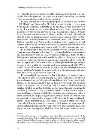 Pensar la infancia desde América Latina
10
en el mundo a pesar de que es posible curarla con penicilina o un de-
rivado. Por ello, resultan tan relevantes y significativas las iniciativas
como las que dan lugar al presente volumen.
La idea central de la obra de principios de la década del sesenta
(1962 [1960]) del historiador Ph. Ariès de que la niñez2
, como una
etapa cualitativamente diferente de la adultez, es una construcción
sociocultural reciente ha continuado orientando hasta el presente los
estudios sobre la misma provenientes de las ciencias sociales. A pesar
de ser reciente –en términos de historia de la cultura occidental–, la
idea de niñez ha devenido en un mundo obsesionado por los proble-
mas físicos, morales y sexuales de la misma (Ariès, 1962 [1960]: 295-
296), un cambio que Ariès atribuyó al desarrollo y crecimiento del
sistema educativo en la cultura occidental, a través del cual el estado
ha asumido progresivamente la educación de niños, niñas y jóvenes.
La antropóloga S. Howell, en una línea cercana aunque con mati-
ces de resonancias foucaultianas, ha considerado dicho cambio como
una manifestación más de la gobernabilidad (Howell, 2006: 43-46) y
del creciente dominio de todo lo relacionado con la infancia –y con
los distintos ciclos de la vida en general, pero en especial las etapas de
mayor ‘dependencia’ o ‘minoridad’–, por disciplinas de base psicológi-
ca. Así, si bien la idea de infancia tendría su origen en el siglo XVIII,
la idea de una infancia vulnerable, inocente, necesitada de protección
y gobernabilidad a través de la educación y la atención especializada,
debe buscarse a principios del siglo XX.
El desarrollo de los estudios sobre infancias y, en general, sobre
todo aquello que se incluye en el campo de los denominados Childhood
Studies ha corrido paralelo y vinculado al desarrollo de los estudios de
género. De la misma manera que se han incrementado los estudios
sobre las mujeres como actores sociales y la necesidad de contextua-
lizarlas e incluirlas en las distintas teorías desde las que se analiza la
sociedad y la cultura, otro tanto ha ocurrido con los niños y niñas y
los y las jóvenes. En ese sentido, los estudios sobre infancias, niños y
niñas constituyen un paso lógico en el camino hacia una visión más
inclusiva de la sociedad y la cultura. El ejemplo de los estudios de
género –como así también de los de raza y etnicidad, entre otros– han
resultado útiles para mostrar cómo es posible construir un campo de
trabajo interdisciplinar que lleve al centro del conocimiento desde los
márgenes a un nuevo grupo, el de los niños, las niñas y adolescentes.
2	 Si bien técnicamente la infancia es una etapa diferente, evolutivamente, de la
niñez, en el contexto de este trabajo, las utilizaré indistintamente para referirme a la
etapa de la vida de las personas previa a la adultez, es decir, la comprendida entre el
nacimiento y los 18 años según la Convención de los Derechos de la Niñez de 1989.
 