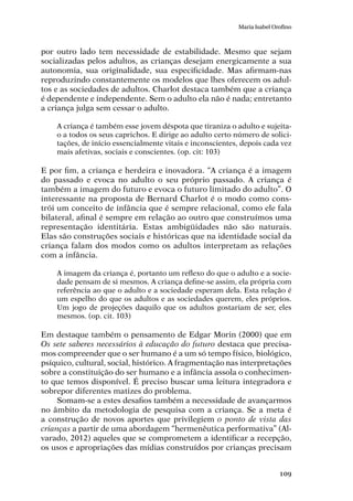 109
Maria Isabel Orofino
por outro lado tem necessidade de estabilidade. Mesmo que sejam
socializadas pelos adultos, as crianças desejam energicamente a sua
autonomia, sua originalidade, sua especificidade. Mas afirmam-nas
reproduzindo constantemente os modelos que lhes oferecem os adul-
tos e as sociedades de adultos. Charlot destaca também que a criança
é dependente e independente. Sem o adulto ela não é nada; entretanto
a criança julga sem cessar o adulto.
A criança é também esse jovem déspota que tiraniza o adulto e sujeita-
o a todos os seus caprichos. E dirige ao adulto certo número de solici-
tações, de início essencialmente vitais e inconscientes, depois cada vez
mais afetivas, sociais e conscientes. (op. cit: 103)
E por fim, a criança e herdeira e inovadora. “A criança é a imagem
do passado e evoca no adulto o seu próprio passado. A criança é
também a imagem do futuro e evoca o futuro limitado do adulto”. O
interessante na proposta de Bernard Charlot é o modo como cons-
trói um conceito de infância que é sempre relacional, como ele fala
bilateral, afinal é sempre em relação ao outro que construímos uma
representação identitária. Estas ambigüidades não são naturais.
Elas são construções sociais e históricas que na identidade social da
criança falam dos modos como os adultos interpretam as relações
com a infância.
A imagem da criança é, portanto um reflexo do que o adulto e a socie-
dade pensam de si mesmos. A criança define-se assim, ela própria com
referência ao que o adulto e a sociedade esperam dela. Esta relação é
um espelho do que os adultos e as sociedades querem, eles próprios.
Um jogo de projeções daquilo que os adultos gostariam de ser, eles
mesmos. (op. cit. 103)
Em destaque também o pensamento de Edgar Morin (2000) que em
Os sete saberes necessários à educação do futuro destaca que precisa-
mos compreender que o ser humano é a um só tempo físico, biológico,
psíquico, cultural, social, histórico. A fragmentação nas interpretações
sobre a constituição do ser humano e a infância assola o conhecimen-
to que temos disponível. É preciso buscar uma leitura integradora e
sobrepor diferentes matizes do problema.
Somam-se a estes desafios também a necessidade de avançarmos
no âmbito da metodologia de pesquisa com a criança. Se a meta é
a construção de novos aportes que privilegiem o ponto de vista das
crianças a partir de uma abordagem “hermenêutica performativa” (Al-
varado, 2012) aqueles que se comprometem a identificar a recepção,
os usos e apropriações das mídias construídos por crianças precisam
 