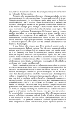 111
Maria Isabel Orofino
nas práticas de consumo cultural das crianças com quem convivemos
na realização desta pesquisa.
Portanto cabe a pergunta sobre se as crianças estudadas por nós
nesta etapa anterior são consumistas. E o que podemos inferir é que:
Não necessariamente! Há um discurso social sobre a morte da infân-
cia (Buckigham, 2007), em que fala-se de uma infância roubada, co-
locada à venda pelos interesses das grandes corporações comerciais.
Este discurso advoga que a criança se tornou uma vítima da socie-
dade consumista e está completamente submetida a sua lógica. Não
são raros os eventos que defendem esta hipótese nos quais se reúnem
adultos que falam em nome das crianças sem sequer ouvi-las com o
devido respeito e com o uso de metodologias éticas e confiáveis. As
denúncias de uma infância consumista atende por um lado os inte-
resses moralistas de grupos que temem a sua exposição à violência e
à sexualidade precoce. Por outro lado há também uma reiteração da
hipótese da alienação.
O que faltam são estudos que dêem conta de compreender o
consumo enquanto dado de cultura. Não há como separar da vida a
criança as ações cotidianas de ir ao supermercado com o pai e a mãe,
de ir ao shopping nos finais de semana para passear, assistir a um
filme, ou de gastar a mesada com bijuterias da lojinha de 1,99. O con-
sumo é parte constitutiva das dinâmicas econômicas que configuram
as sociedades contemporâneas. Mas o consumo configura também
dinâmicas de convivência, socialização, construção de identidades e
modos de intervenção na vida social.
Dentre os depoimentos que recolhemos com as crianças que en-
trevistamos não se verificou uma conduta cegamente consumista. As
crianças entrevistadas situam-se entre as classes sociais C, D e E e
moram nas margens urbanas da grande metrópole. Ali, na Brasilân-
dia o item de consumo mais citado foi “ter uma casa”. Ao indagarmos
sobre os imaginários de consumo (com perguntas abertas sobre: O
que você faria se ganhasse na Mega-Sena? as crianças ofereceram res-
postas de caráter altruísta e não consumista. As respostas em grande
maioria fizeram referência às condições imediatas de vida e sua mel-
horia. Por exemplo, foram citados desejos como: comprava uma casa
para morar com a minha mãe e todos os meus irmãos; ajudava a mãe;
eu daria um emprego melhor para minha mãe que trabalha muito; eu
pagaria as dívidas da minha mãe; levava o meu gato para dar um ban-
ho no veterinário; comprava uma casa para o Vô e a Vó; dava uma casa
para os pobrinhos, guardava; saia da favela; dividia o dinheiro com
a mãe; comprava presentes para os amigos, comprava roupas para a
minha família. Foi possível identificar também algumas respostas
mais imaginativas como: construía um parque aquático; pintava to-
 