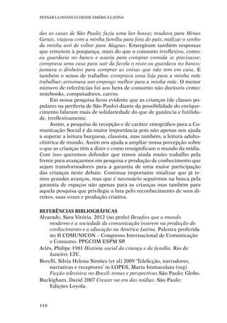 Pensar la infancia desde América Latina
112
das as casas de São Paulo; fazia uma lan house; mudava para Minas
Gerais, viajava com a minha família para fora do país; realizar o sonho
da minha avó de voltar para Alagoas. Emergiram também respostas
que remetem à poupança, mais do que o consumo irreflexivo, como:
eu guardaria no banco e usaria para comprar comida se precisasse;
comprava uma casa para sair da favela o resto eu guardava no banco;
juntava o dinheiro para comprar as coisas que não tem em casa. E
também o senso de trabalho: comprava uma loja para a minha mãe
trabalhar; arrumava um emprego melhor para a minha mãe. O menor
número de referências foi aos bens de consumo não duráveis como:
notebooks, computadores, carros.
Em nossa pesquisa ficou evidente que as crianças (de classes po-
pulares na periferia de São Paulo) diante da possibilidade do enrique-
cimento falaram mais de solidariedade do que de ganância e futilida-
de, irreflexivamente.
Assim, a pesquisa de recepção e de caráter etnográfico para a Co-
municação Social é da maior importância pois não apenas nos ajuda
a superar a leitura burguesa, classista, mas também, a leitura adulto-
cêntrica de mundo. Assim nos ajuda a ampliar nossa percepção sobre
o que as crianças têm a dizer e como ressignificam o mundo da mídia.
Com isso queremos defender que temos ainda muito trabalho pela
frente para avançarmos em pesquisa e produção de conhecimento que
sejam transformadores para a garantia de uma maior participação
das crianças neste debate. Continua importante sinalizar que já te-
mos grandes avanços, mas que é necessário seguirmos na busca pela
garantia de espaços não apenas para as crianças mas também para
aquela pesquisa que privilegie a luta pelo reconhecimento de seus di-
reitos, suas vozes e produção criativa.
Referências bibliográficas
Alvarado, Sara Vitória. 2012 (no prelo) Desafios que o mundo
moderno e a sociedade da comunicação inserem na produção do
conhecimento e a educação na América Latina. Palestra proferida
no II COMUNICON – Congresso Internacional de Comunicação
e Consumo. PPGCOM ESPM SP.
Ariès, Philipe 1981 História social da criança e da família. Rio de
Janeiro: LTC.
Borelli, Silvia Helena Simões (et al) 2009 ‘Teleficção, narradores,
narrativas e receptores’ in LOPES, Maria Immacolata (org)
Ficção televisiva no Brasil: temas e perspectivas.São Paulo: Globo.
Buckigham, David 2007 Crescer na era das mídias. São Paulo:
Edições Loyola.
 