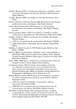 113
Maria Isabel Orofino
Charlot, Bernard 1997 A mistificação pedagógica: realidades sociais
e processos ideológicos na teoria da educação. Rio de Janeiro:
Zahar Editores.
Castells, Manuel. 2002 A sociedade em rede. Rio de Janeiro: Paz e
Terra.
Denzin, Norman e Lincoln, Yvonna 2006 Planejamento da pesquisa
qualitativa: teorias e abordagens. São Paulo: Artmed.
Lopes, Maria Immacolata 1994 Pesquisa em comunicação:
formulação de um modelo metodológico. São Paulo: Edições
Loyola.
García canclini, Néstor 1995 Consumidores e cidadãos: conflitos
multiculturais da globalização. Rio de Janeiro: Editora da UFRJ.
Giddens, Anthony 1989 A constituição da sociedade. São Paulo:
Martins Fontes.
____ 1991 As conseqüências da modernidade. São Paulo: UNESP.
____ 2002 Modernidade e identidade. Rio de Janeiro: Jorge Zahar
Editor.
Giddens, A.; Beck, U;Lash, S. 1995 Modernização Reflexiva. São
Paulo. UNESP.
Gouvêa, Maria Cristina Soares. ‘Infantia: entre a anterioridade e a
alteridade’ 2009 en Souto, Kely; Souza, Marco; Tosta, Sandra;
Vianna, Graziela; Ribeiro, Ruth (orgs.) A infância na mídia. Belo
Horizonte: Atêntica.
Jacks, Nilda. 2008 Meios e audiências: a emergência dos estudos de
recepção no Brasil. Porto Alegre: Editora Sulina.
Livingstone, Sonia. 2012 Tomando oportunidades arriscadas
na criação de conteúdo juvenil: o uso por adolescentes de
redes sociais para intimidade, privacidade e auto expressão.
Revista Comunicação, Mídia e Consumo. Escola Superior de
Propaganda e Marketing. Ano 9. Volume 9, n. 25.
Martín-Barbero, Jesús 1989 Procesos de Comunicación y matrices
de cultura: itinerário para salir de la razon dualista. México.
Ediciones G Gili.
____ 1997 Dos meios às mediações: comunicação, cultura e
hegemonia. RJ. Editora UFRJ.
____ 2004 Ofício de cartógrafo: travessias latino-americanas da
comunicação e da cultura. São Paulo: Edições Loyola.
Michelan, Cristiane Simão. 2011 (mimeo) Crianças, consumo
e negociação de sentidos: modos de brincar, usos da TV e da
internet. Dissertação de Mestrado em Ciências Sociais. Pontifícia
Universidade Católica de São Paulo. PUC-SP.
 