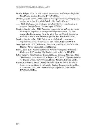 Pensar la infancia desde América Latina
114
Morin, Edgar. 2006 Os sete saberes necessários à educação do futuro.
São Paulo: Cortez; Brasília-DF:UNESCO.
Orofino, Maria Isabel. 2005 Mídias e mediação escolar: pedagogia dos
meios, participação e visibilidade. São Paulo. Cortez.
____ 2006 Mediações na produção de teleficção: um estudo sobre o
Auto da Compadecida. Porto Alegre. EdiPUC.
Orofino, Maria Isabel 2011 Recepção e resposta: as websséries como
índice para se pensar a emergência do prossumidor . In: João
Anzanello Carrascoza; Rose de Melo Rocha. (Org.). Consumo
midiático e culturas da convergência. 1ed.São Paulo: Miró.
Orofino, Maria Isabel 2011 Crianças, sociedade de consumo e
regulamentação de publicidade. São Paulo. Site SENAC SP.
Orozco Goméz 2007 Guillermo. Televisión, audiências y educación.
Buenos Aires: Grupo Editorial Norma.
Prout, Alan. 2011 Reconsiderando a Nova Sociologia da Infância.
Cadernos de Pesquisa, São Paulo, v. 40, n. 141, p. 729-750.
Ribes Pereira, Rita Marisa e Bizzo, Kátia de Sousa e Almeida. 2009
‘As crianças e a telenovela’ in Lopes, MIV. (et al) Ficção televisiva
no Brasil: temas e perspectivas. Rio de Janeiro, Editora Globo.
Rocha, Rosamaria Luiza (Rose) de Melo 2005 No limite do olhar:
imagem, urbanidade, tecnicidade. Revista Comunicação, mídia
e consumo. Vol 2, no 3.Comunicação e política. São Paulo:
PPGCOM. ESPM.
 