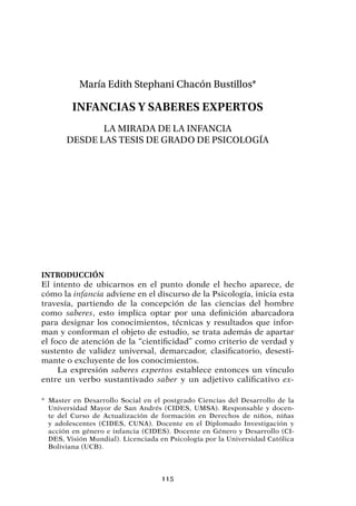 115
María Edith Stephani Chacón Bustillos*
Infancias y saberes expertos
La mirada de la infancia
desde las tesis de grado de Psicología
Introducción
El intento de ubicarnos en el punto donde el hecho aparece, de
cómo la infancia adviene en el discurso de la Psicología, inicia esta
travesía, partiendo de la concepción de las ciencias del hombre
como saberes, esto implica optar por una definición abarcadora
para designar los conocimientos, técnicas y resultados que infor-
man y conforman el objeto de estudio, se trata además de apartar
el foco de atención de la “cientificidad” como criterio de verdad y
sustento de validez universal, demarcador, clasificatorio, desesti-
mante o excluyente de los conocimientos.
La expresión saberes expertos establece entonces un vínculo
entre un verbo sustantivado saber y un adjetivo calificativo ex-
*	Master en Desarrollo Social en el postgrado Ciencias del Desarrollo de la
Universidad Mayor de San Andrés (CIDES, UMSA). Responsable y docen-
te del Curso de Actualización de formación en Derechos de niños, niñas
y adolescentes (CIDES, CUNA). Docente en el Diplomado Investigación y
acción en género e infancia (CIDES). Docente en Género y Desarrollo (CI-
DES, Visión Mundial). Licenciada en Psicología por la Universidad Católica
Boliviana (UCB).
 