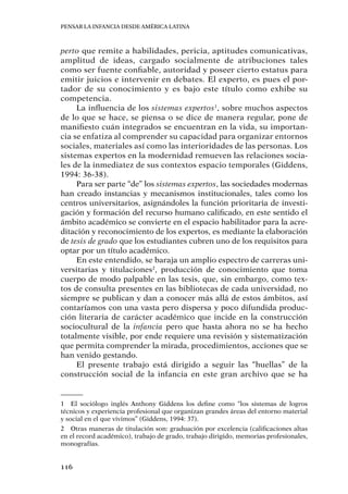Pensar la infancia desde América Latina
116
perto que remite a habilidades, pericia, aptitudes comunicativas,
amplitud de ideas, cargado socialmente de atribuciones tales
como ser fuente confiable, autoridad y poseer cierto estatus para
emitir juicios e intervenir en debates. El experto, es pues el por-
tador de su conocimiento y es bajo este título como exhibe su
competencia.
La influencia de los sistemas expertos1
, sobre muchos aspectos
de lo que se hace, se piensa o se dice de manera regular, pone de
manifiesto cuán integrados se encuentran en la vida, su importan-
cia se enfatiza al comprender su capacidad para organizar entornos
sociales, materiales así como las interioridades de las personas. Los
sistemas expertos en la modernidad remueven las relaciones socia-
les de la inmediatez de sus contextos espacio temporales (Giddens,
1994: 36-38).
Para ser parte “de” los sistemas expertos, las sociedades modernas
han creado instancias y mecanismos institucionales, tales como los
centros universitarios, asignándoles la función prioritaria de investi-
gación y formación del recurso humano calificado, en este sentido el
ámbito académico se convierte en el espacio habilitador para la acre-
ditación y reconocimiento de los expertos, es mediante la elaboración
de tesis de grado que los estudiantes cubren uno de los requisitos para
optar por un título académico.
En este entendido, se baraja un amplio espectro de carreras uni-
versitarias y titulaciones2
, producción de conocimiento que toma
cuerpo de modo palpable en las tesis, que, sin embargo, como tex-
tos de consulta presentes en las bibliotecas de cada universidad, no
siempre se publican y dan a conocer más allá de estos ámbitos, así
contaríamos con una vasta pero dispersa y poco difundida produc-
ción literaria de carácter académico que incide en la construcción
sociocultural de la infancia pero que hasta ahora no se ha hecho
totalmente visible, por ende requiere una revisión y sistematización
que permita comprender la mirada, procedimientos, acciones que se
han venido gestando.
El presente trabajo está dirigido a seguir las “huellas” de la
construcción social de la infancia en este gran archivo que se ha
1	 El sociólogo inglés Anthony Giddens los define como “los sistemas de logros
técnicos y experiencia profesional que organizan grandes áreas del entorno material
y social en el que vivimos” (Giddens, 1994: 37).
2	 Otras maneras de titulación son: graduación por excelencia (calificaciones altas
en el record académico), trabajo de grado, trabajo dirigido, memorias profesionales,
monografías.
 