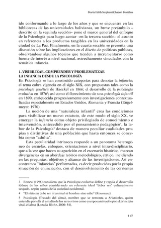 117
María Edith Stephani Chacón Bustillos
ido conformando a lo largo de los años y que se encuentra en las
bibliotecas de las universidades bolivianas, un breve preámbulo –
descrito en la segunda sección– pone el marco general del enfoque
de la Psicología para luego acotar –en la tercera sección– el asunto
en referencia a los productos tangibles en las universidades en la
ciudad de La Paz. Finalmente, en la cuarta sección se presenta una
discusión sobre las implicaciones en el diseño de políticas públicas,
observándose algunos tópicos que tienden a incrementarse como
fuente de interés a nivel nacional, estrechamente vinculados con la
temática infancia.
1. Visibilizar, comprender y problematizar
la infancia desde la Psicología
En Psicología se han construido categorías para denotar la infancia;
el tema cobra vigencia en el siglo XIX, con propuestas tales como la
psicología genética de Haeckel en 1866; el desarrollo de la psicología
evolutiva en 18763
; así como el florecimiento de una psicología infantil
en 1890, enriquecida progresivamente con investigaciones contextua-
lizadas especialmente en Estados Unidos, Alemania y Francia (Engel-
meyer, 1970).
La noción de una “naturaleza infantil” crea las condiciones
para visibilizar un nuevo estatuto, de este modo el siglo XX, ve
emerger la infancia como objeto privilegiado de conocimiento e
intervención, antecedido por el pensamiento pedagógico4
, la la-
bor de la Psicología5
destaca de manera peculiar cualidades pro-
pias y distintivas de una población que hasta entonces se conce-
bía como “adulta”.
Esta peculiaridad intrínseca responde a un panorama heterogé-
neo de escuelas, enfoques, orientaciones a nivel intra-disciplinario,
que a la vez que hacen su aparición en el escenario histórico, marcan
divergencias en su abordaje teórico metodológico, crítico, incidiendo
en las preguntas, objetivos y alcance de las investigaciones. Así en-
contramos “infancias” performadas, es decir producidas por la propia
situación de enunciación, con el desenvolvimiento de las corrientes
3	 Ennew (1996) considera que la Psicología evolutiva define y regula el desarrollo
idóneo de los niños considerando un referente ideal “deber ser” culturalmente
sesgado, según pautas de la sociedad occidental.
4	 “El niño no debe ser ni animal ni hombre sino niño” (Rousseau).
5	 Psicología (Tratado del alma), nombre que se remonta a Aristóteles, quien
entendía por ella el estudio de los seres vivos como cuerpos animados por el principio
vital, el alma (Lozada Blithz, 2000: 54).
 