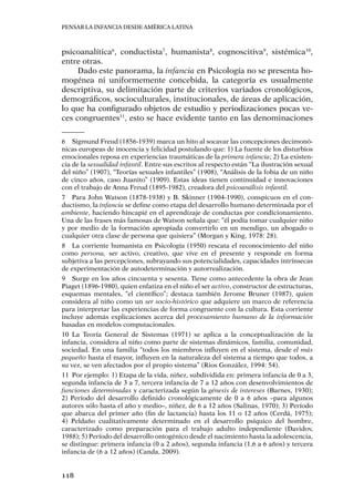 Pensar la infancia desde América Latina
118
psicoanalítica6
, conductista7
, humanista8
, cognoscitiva9
, sistémica10
,
entre otras.
Dado este panorama, la infancia en Psicología no se presenta ho-
mogénea ni uniformemente concebida, la categoría es usualmente
descriptiva, su delimitación parte de criterios variados cronológicos,
demográficos, socioculturales, institucionales, de áreas de aplicación,
lo que ha configurado objetos de estudio y periodizaciones pocas ve-
ces congruentes11
, esto se hace evidente tanto en las denominaciones
6	 Sigmund Freud (1856-1939) marca un hito al socavar las concepciones decimonó-
nicas europeas de inocencia y felicidad postulando que: 1) La fuente de los disturbios
emocionales reposa en experiencias traumáticas de la primera infancia; 2) La existen-
cia de la sexualidad infantil. Entre sus escritos al respecto están “La ilustración sexual
del niño” (1907), “Teorías sexuales infantiles” (1908), “Análisis de la fobia de un niño
de cinco años, caso Juanito” (1909). Estas ideas tienen continuidad e innovaciones
con el trabajo de Anna Freud (1895-1982), creadora del psicoanálisis infantil.
7	 Para John Watson (1878-1938) y B. Skinner (1904-1990), conspicuos en el con-
ductismo, la infancia se define como etapa del desarrollo humano determinada por el
ambiente, haciendo hincapié en el aprendizaje de conductas por condicionamiento.
Una de las frases más famosas de Watson señala que: “él podía tomar cualquier niño
y por medio de la formación apropiada convertirlo en un mendigo, un abogado o
cualquier otra clase de persona que quisiera” (Morgan y King, 1978: 28).
8	 La corriente humanista en Psicología (1950) rescata el reconocimiento del niño
como persona, ser activo, creativo, que vive en el presente y responde en forma
subjetiva a las percepciones, subrayando sus potencialidades, capacidades intrínsecas
de experimentación de autodeterminación y autorrealización.
9	 Surge en los años cincuenta y sesenta. Tiene como antecedente la obra de Jean
Piaget (1896-1980), quien enfatiza en el niño el ser activo, constructor de estructuras,
esquemas mentales, “el científico”; destaca también Jerome Bruner (1987), quien
considera al niño como un ser socio-histórico que adquiere un marco de referencia
para interpretar las experiencias de forma congruente con la cultura. Esta corriente
incluye además explicaciones acerca del procesamiento humano de la información
basadas en modelos computacionales.
10	La Teoría General de Sistemas (1971) se aplica a la conceptualización de la
infancia, considera al niño como parte de sistemas dinámicos, familia, comunidad,
sociedad. En una familia “todos los miembros influyen en el sistema, desde el más
pequeño hasta el mayor, influyen en la naturaleza del sistema a tiempo que todos, a
su vez, se ven afectados por el propio sistema” (Rios González, 1994: 54).
11	 Por ejemplo: 1) Etapa de la vida, niñez, subdividida en: primera infancia de 0 a 3,
segunda infancia de 3 a 7, tercera infancia de 7 a 12 años con desenvolvimientos de
funciones determinadas y caracterizada según la génesis de intereses (Barnes, 1930);
2) Período del desarrollo definido cronológicamente de 0 a 6 años –para algunos
autores sólo hasta el año y medio–, niñez, de 6 a 12 años (Salinas, 1970); 3) Período
que abarca del primer año (fin de lactancia) hasta los 11 o 12 años (Cerdá, 1975);
4) Peldaño cualitativamente determinado en el desarrollo psíquico del hombre,
caracterizado como preparación para el trabajo adulto independiente (Davidov,
1988); 5) Período del desarrollo ontogénico desde el nacimiento hasta la adolescencia,
se distingue: primera infancia (0 a 2 años), segunda infancia (1,6 a 6 años) y tercera
infancia de (6 a 12 años) (Canda, 2009).
 