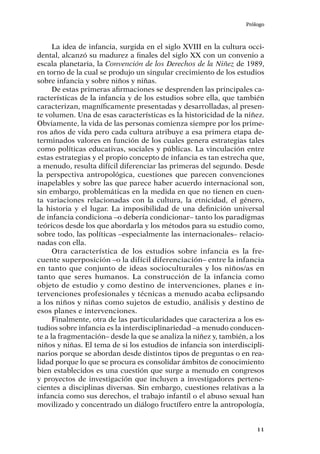 Prólogo
11
La idea de infancia, surgida en el siglo XVIII en la cultura occi-
dental, alcanzó su madurez a finales del siglo XX con un convenio a
escala planetaria, la Convención de los Derechos de la Niñez de 1989,
en torno de la cual se produjo un singular crecimiento de los estudios
sobre infancia y sobre niños y niñas.
De estas primeras afirmaciones se desprenden las principales ca-
racterísticas de la infancia y de los estudios sobre ella, que también
caracterizan, magníficamente presentadas y desarrolladas, al presen-
te volumen. Una de esas características es la historicidad de la niñez.
Obviamente, la vida de las personas comienza siempre por los prime-
ros años de vida pero cada cultura atribuye a esa primera etapa de-
terminados valores en función de los cuales genera estrategias tales
como políticas educativas, sociales y públicas. La vinculación entre
estas estrategias y el propio concepto de infancia es tan estrecha que,
a menudo, resulta difícil diferenciar las primeras del segundo. Desde
la perspectiva antropológica, cuestiones que parecen convenciones
inapelables y sobre las que parece haber acuerdo internacional son,
sin embargo, problemáticas en la medida en que no tienen en cuen-
ta variaciones relacionadas con la cultura, la etnicidad, el género,
la historia y el lugar. La imposibilidad de una definición universal
de infancia condiciona –o debería condicionar– tanto los paradigmas
teóricos desde los que abordarla y los métodos para su estudio como,
sobre todo, las políticas –especialmente las internacionales– relacio-
nadas con ella.
Otra característica de los estudios sobre infancia es la fre-
cuente superposición –o la difícil diferenciación– entre la infancia
en tanto que conjunto de ideas socioculturales y los niños/as en
tanto que seres humanos. La construcción de la infancia como
objeto de estudio y como destino de intervenciones, planes e in-
tervenciones profesionales y técnicas a menudo acaba eclipsando
a los niños y niñas como sujetos de estudio, análisis y destino de
esos planes e intervenciones.
Finalmente, otra de las particularidades que caracteriza a los es-
tudios sobre infancia es la interdisciplinariedad –a menudo conducen-
te a la fragmentación– desde la que se analiza la niñez y, también, a los
niños y niñas. El tema de si los estudios de infancia son interdiscipli-
narios porque se abordan desde distintos tipos de preguntas o en rea-
lidad porque lo que se procura es consolidar ámbitos de conocimiento
bien establecidos es una cuestión que surge a menudo en congresos
y proyectos de investigación que incluyen a investigadores pertene-
cientes a disciplinas diversas. Sin embargo, cuestiones relativas a la
infancia como sus derechos, el trabajo infantil o el abuso sexual han
movilizado y concentrado un diálogo fructífero entre la antropología,
 