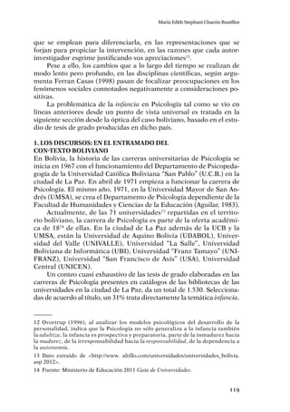 119
María Edith Stephani Chacón Bustillos
que se emplean para diferenciarla, en las representaciones que se
forjan para propiciar la intervención, en las razones que cada autor-
investigador esgrime justificando sus apreciaciones12
.
Pese a ello, los cambios que a lo largo del tiempo se realizan de
modo lento pero profundo, en las disciplinas científicas, según argu-
menta Ferran Casas (1998) pasan de focalizar preocupaciones en los
fenómenos sociales connotados negativamente a consideraciones po-
sitivas.
La problemática de la infancia en Psicología tal como se vio en
líneas anteriores desde un punto de vista universal es tratada en la
siguiente sección desde la óptica del caso boliviano, basado en el estu-
dio de tesis de grado producidas en dicho país.
1. Los discursos: en el entramado del
con-texto boliviano
En Bolivia, la historia de las carreras universitarias de Psicología se
inicia en 1967 con el funcionamiento del Departamento de Psicopeda-
gogía de la Universidad Católica Boliviana “San Pablo” (U.C.B.) en la
ciudad de La Paz. En abril de 1971 empieza a funcionar la carrera de
Psicología. El mismo año, 1971, en la Universidad Mayor de San An-
drés (UMSA), se crea el Departamento de Psicología dependiente de la
Facultad de Humanidades y Ciencias de la Educación (Aguilar, 1983).
Actualmente, de las 71 universidades13
repartidas en el territo-
rio boliviano, la carrera de Psicología es parte de la oferta académi-
ca de 1814
de ellas. En la ciudad de La Paz además de la UCB y la
UMSA, están la Universidad de Aquino Bolivia (UDABOL), Univer-
sidad del Valle (UNIVALLE), Universidad “La Salle”, Universidad
Boliviana de Informática (UBI), Universidad “Franz Tamayo” (UNI-
FRANZ), Universidad “San Francisco de Asís” (USA), Universidad
Central (UNICEN).
Un conteo cuasi exhaustivo de las tesis de grado elaboradas en las
carreras de Psicología presentes en catálogos de las bibliotecas de las
universidades en la ciudad de La Paz, da un total de 1.530. Selecciona-
das de acuerdo al título, un 31% trata directamente la temática infancia.
12	Ovortrup (1996), al analizar los modelos psicológicos del desarrollo de la
personalidad, indica que la Psicología no sólo generaliza a la infancia también
la adultiza, la infancia es prospectiva y preparatoria, parte de la inmadurez hacia
la madurez, de la irresponsabilidad hacia la responsabilidad, de la dependencia a
la autonomía.
13	Dato extraído de <http://www. altillo.com/universidades/universidades_bolivia.
asp 2012>.
14	 Fuente: Ministerio de Educación 2011 Guía de Universidades.
 