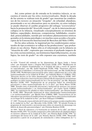 121
María Edith Stephani Chacón Bustillos
Así, como primer eje de entrada en la temática infancia, se en-
cuentra el interés por los niños institucionalizados. Desde la década
de los setenta se realizan tesis de grado16
que muestran las condicio-
nes de los menores en situación “irregular”, de orfandad, abandono,
presentando a su vez alternativas para su atención, en estos trabajos
se puede observar el cambio progresivo del enfoque “asistencialista”
hacia la promoción del “desarrollo integral”, eje de la intervención psi-
cológica en la infancia, visualizado conceptualmente en términos de
hábitos, capacidades, destrezas, competencias, habilidades, creativi-
dad, potencialidades, nutrido por novedosos planteamientos teóricos
gestados en la misma psicología y en muchos casos acordes a los prin-
cipios de la Convención Internacional de Derechos del Niño (1989).
En los años ochenta, la inquietud por los condicionantes estruc-
turales de tipo económico se refleja en las producciones17
que profun-
dizan en sus efectos. Tópico afín es el relacionado con la infancia en
“situación de calle”, expresión que concentra el profundo impacto de
las crisis socioeconómicas, sus fenómenos hiperinflacionarios, en esta
lógica, las tesis de grado18
no sólo exponen una coyuntura, también
16	1978: “Control del estímulo en las dimensiones de figura fondo y forma
color”, por Armando Astete y Virginia Del Carpio (UCB); 1979: “Modificación de
conductas en infantes hospitalizados en el hospital del niño a través de agentes
no especializados”, por Ma. Isabel Sepúlveda (UCB); 1990: “Trastornos afectivos
generados por el abandono y el sistema de vida institucional”, por Ma. Guilda Durán
(UCB); 1990: “Problemática psicosocial de niños, niñas y adolescentes de y en la calle
institucionalizados en la ciudad de El Alto”, por Gabriela Illanes V. (UMSA); 1992:
“Privación afectiva en los niños abandonados”, por Cecilia Ondarza (UCB); 1997:
“Modelo de evaluación e intervención para el desarrollo de esquemas de razonamiento
analógico en niños institucionalizados de 3ro y 5to de primaria”, por Ma. Alejandra
Martínez (UCB); 1997: “Implantación de un programa lúdico de estimulación
psicomotriz a niños institucionalizados de 4 a 6 años”, por Sonia Meave (UCB);
2000: “Estudio entre el desarrollo psicosocial e intelectual de menores con retraso
mental institucionalizados y no institucionalizados”, por Carlos Varela (UMSA);
2002: “La experiencia de soledad en niños institucionalizados”, por Ximena Patiño
S. (UCB); 2002: “Desarrollo intelectual de niños abandonados institucionalizados
y no institucionalizados”, por Martha Pozo (UMSA); 2009: “Características de los
educadores que permiten el establecimiento de apego hacia niños institucionalizados
en un hogar de la ciudad de La Paz”, por Syssi Velásquez (UDABOL).
17	 1987: “Formas de crianza del niño de 0-3 años en los grupos sociales empobrecidos
de la ciudad de La Paz”, por Mercedes Uribe (UCB); 1987: “El método Frostig en
programas de intervención y prevención para niños en situación de desventaja con
déficits de desarrollo psiconeurológico”, por Christine Roelens (UCB).
18	1991: “Nivel de tolerancia a la frustración en menores de la calle”, por Katya
Morales (UCB); 1991: “Un estudio comparativo sobre indicadores de salud psicológica
en menores callejeros de la ciudad de la Paz”, por Ximena Rada (UCB); 1998: “La
autoimagen del menor de la calle”, por Ximena Alarcón (UCB); 1999: “Desarrollo
psicomotriz a partir de un programa de estimulación e niños trabajadores de 7 a
 