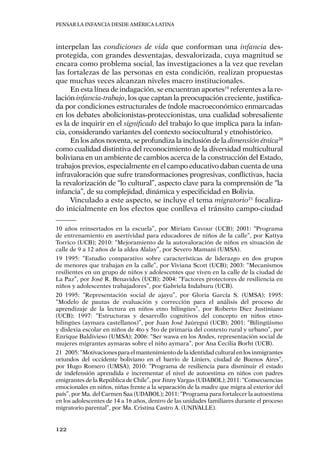 Pensar la infancia desde América Latina
122
interpelan las condiciones de vida que conforman una infancia des-
protegida, con grandes desventajas, desvalorizada, cuya magnitud se
encara como problema social, las investigaciones a la vez que revelan
las fortalezas de las personas en esta condición, realizan propuestas
que muchas veces alcanzan niveles macro institucionales.
En esta línea de indagación, se encuentran aportes19
referentes a la re-
lación infancia-trabajo, los que captan la preocupación creciente, justifica-
da por condiciones estructurales de índole macroeconómico enmarcadas
en los debates abolicionistas-proteccionistas, una cualidad sobresaliente
es la de inquirir en el significado del trabajo lo que implica para la infan-
cia, considerando variantes del contexto sociocultural y etnohistórico.
En los años noventa, se profundiza la inclusión de la dimensión étnica20
como cualidad distintiva del reconocimiento de la diversidad multicultural
boliviana en un ambiente de cambios acerca de la construcción del Estado,
trabajos previos, especialmente en el campo educativo daban cuenta de una
infravaloración que sufre transformaciones progresivas, conflictivas, hacia
la revalorización de “lo cultural”, aspecto clave para la comprensión de “la
infancia”, de su complejidad, dinámica y especificidad en Bolivia.
Vinculado a este aspecto, se incluye el tema migratorio21
focaliza-
do inicialmente en los efectos que conlleva el tránsito campo-ciudad
10 años reinsertados en la escuela”, por Miriam Cavour (UCB); 2001: “Programa
de entrenamiento en asertividad para educadores de niños de la calle”, por Kattya
Torrico (UCB); 2010: “Mejoramiento de la autovaloración de niños en situación de
calle de 9 a 12 años de la aldea Alalay”, por Severo Mamani (UMSA).
19	1995: “Estudio comparativo sobre características de liderazgo en dos grupos
de menores que trabajan en la calle”, por Viviana Scott (UCB); 2003: “Mecanismos
resilientes en un grupo de niños y adolescentes que viven en la calle de la ciudad de
La Paz”, por José R. Benavides (UCB); 2004: “Factores protectores de resiliencia en
niños y adolescentes trabajadores”, por Gabriela Indaburu (UCB).
20	1995: “Representación social de ajayu”, por Gloria García S. (UMSA); 1995:
“Modelo de pautas de evaluación y corrección para el análisis del proceso de
aprendizaje de la lectura en niños etno bilingües”, por Roberto Diez Justiniano
(UCB); 1997: “Estructuras y desarrollo cognitivos del concepto en niños etno-
bilingües (aymara castellanos)”, por Juan José Jaúregui (UCB); 2001: “Bilingüismo
y dislexia escolar en niños de 4to y 5to de primaria del contexto rural y urbano”, por
Enrique Baldivieso (UMSA); 2006: “Ser wawa en los Andes, representación social de
mujeres migrantes aymaras sobre el niño aymara”, por Ana Cecilia Borht (UCB).
21	 2005:“Motivacionesparaelmantenimientodelaidentidadculturalenlosinmigrantes
oriundos del occidente boliviano en el barrio de Liniers, ciudad de Buenos Aires”,
por Hugo Romero (UMSA); 2010: ”Programa de resiliencia para disminuir el estado
de indefensión aprendida e incrementar el nivel de autoestima en niños con padres
emigrantes de la República de Chile”, por Jinny Vargas (UDABOL); 2011: “Consecuencias
emocionales en niños, niñas frente a la separación de la madre que migra al exterior del
país”, por Ma. del Carmen Saa (UDABOL); 2011: “Programa para fortalecer la autoestima
en los adolescentes de 14 a 16 años, dentro de las unidades familiares durante el proceso
migratorio parental”, por Ma. Cristina Castro A. (UNIVALLE).
 