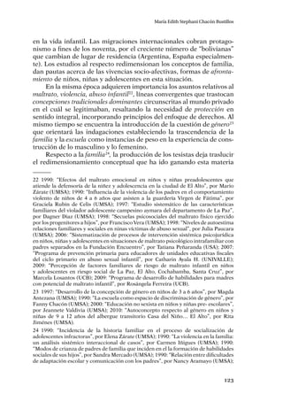 123
María Edith Stephani Chacón Bustillos
en la vida infantil. Las migraciones internacionales cobran protago-
nismo a fines de los noventa, por el creciente número de “bolivianas”
que cambian de lugar de residencia (Argentina, España especialmen-
te). Los estudios al respecto redimensionan los conceptos de familia,
dan pautas acerca de las vivencias socio-afectivas, formas de afronta-
miento de niños, niñas y adolescentes en esta situación.
En la misma época adquieren importancia los asuntos relativos al
maltrato, violencia, abuso infantil22
, líneas convergentes que trastocan
concepciones tradicionales dominantes circunscritas al mundo privado
en el cuál se legitimaban, resaltando la necesidad de protección en
sentido integral, incorporando principios del enfoque de derechos. Al
mismo tiempo se encuentra la introducción de la cuestión de género23
que orientará las indagaciones estableciendo la trascendencia de la
familia y la escuela como instancias de peso en la experiencia de cons-
trucción de lo masculino y lo femenino.
Respecto a la familia24
, la producción de los tesistas deja traslucir
el redimensionamiento conceptual que ha ido ganando esta materia
22	1990: “Efectos del maltrato emocional en niños y niñas preadolescentes que
atiende la defensoría de la niñez y adolescencia en la ciudad de El Alto”, por Mario
Zárate (UMSA); 1990: “Influencia de la violencia de los padres en el comportamiento
violento de niños de 4 a 6 años que asisten a la guardería Virgen de Fátima”, por
Graciela Rubin de Celis (UMSA); 1997: “Estudio sistemático de las características
familiares del violador adolescente campesino aymara del departamento de La Paz”,
por Dagner Diaz (UMSA); 1998: “Secuelas psicosociales del maltrato físico ejercido
por los progenitores a hijos”, por Francisco Vera (UMSA); 1998: “Niveles de autoestima
relaciones familiares y sociales en ninas víctimas de abuso sexual”, por Julia Paucara
(UMSA); 2006: “Sistematización de procesos de intervención sistémica psicojurídica
en niños, niñas y adolescentes en situaciones de maltrato psicológico intrafamiliar con
padres separados en la Fundación Encuentro”, por Tatiana Peñaranda (USA); 2007:
“Programa de prevención primaria para educadores de unidades educativas fiscales
del ciclo primario en abuso sexual infantil”, por Catharin Ayala H. (UNIVALLE);
2009: “Percepción de factores familiares de riesgo de maltrato infantil en niños
y adolescentes en riesgo social de La Paz, El Alto, Cochabamba, Santa Cruz”, por
Marcela Losantos (UCB); 2009: “Programa de desarrollo de habilidades para madres
con potencial de maltrato infantil”, por Rosángela Ferreira (UCB).
23	 1997: “Desarrollo de la concepción de género en niños de 3 a 6 años”, por Magda
Antezana (UMSA); 1990: “La escuela como espacio de discriminación de género”, por
Fanny Chacón (UMSA); 2000: “Educación no sexista en niños y niñas pre- escolares”,
por Jeannete Valdivia (UMSA); 2010: “Autoconcepto respecto al género en niños y
niñas de 9 a 12 años del albergue transitorio Casa del Niño… El Alto”, por Rita
Jiménes (UMSA).
24	1990: “Incidencia de la historia familiar en el proceso de socialización de
adolescentes infractoras”, por Elena Zárate (UMSA); 1990: “La violencia en la familia:
un análisis sistémico interaccional de casos”, por Carmen Iñigues (UMSA); 1990:
“Modos de crianza de padres de familia que inciden en el la formación de habilidades
sociales de sus hijos”, por Sandra Mercado (UMSA); 1990: “Relación entre dificultades
de adaptación escolar y comunicación con los padres”, por Nancy Aramayo (UMSA);
 