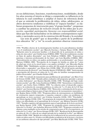 Pensar la infancia desde América Latina
124
en sus definiciones, funciones, transformaciones, modalidades, desde
los años noventa el interés se dirige a comprender su influencia en la
infancia lo cual contribuye a ampliar el marco de referencia desde
el que se entiende la problemática de niños, niñas, adolescentes, se
abren derroteros tendientes a visibilizar el “espacio familiar”, se ela-
boran propuestas de intervención para “el grupo familiar”, propensas
a cambiar las prácticas de reclusión forzada de los niños por la pro-
tección, seguridad, participación, bienestar con responsabilidad social,
ideas que han ido incluyéndose en los debates contemporáneos regio-
nales y nacionales acerca de la construcción del Estado y la sociedad.
Las tesis de grado25
que se desarrollan a partir de la problemá-
tica educativa “de” y “en” la escuela permiten observar transiciones
1994: “Posibles efectos de la desintegración familiar en la psicodinámica familiar
y en el rendimiento escolar”, por Marcela Encinas y Tatiana Wayar (UCB); 2000:
“Relación entre la estructura familiar y el desarrollo de la autonomía en niños y
niñas de cinco años”, por Cinthia Luna (UMSA); 2000: “Nivel de rendimiento escolar
en hijos de padres disociados”, por Luis Peñaloza (UMSA); 2001: ”Expectativas
paternas e intereses profesionales de los hijos”, por Luis Bustillos (UMSA); 2001:
“Autovaloración en niños con padres profesionales y no profesionales”, por Nancy
Barraza (UMSA); 2003: “Percepción de la imagen de familia en niños de 7 años
de edad que viven en la cárcel junto a sus padres recluidos”, por Mercedes Borda
(UMSA); 2006: “Habilidades sociales en niños del 2do grado de primaria de padres
divorciados o separados”, por Elena Arze (UCB); 2006: ‘’El rol del perito psicólogo
en los procesos de divorcio”, por Vaneska Aponte (UNIVALLE); 2008: “Autoconcepto
y percepción del divorcio en niños de 8 a 12 años de familias monoparentales de
padres divorciados”, por Claudia Fabián (UBI).
25	 1988: “Un método de tratamiento para problemas de aprendizaje”, por Mary Cruz
de Urioste (UCB); 1989: “Estudio piloto evaluativo del programa aprender a pensar
en niños bolivianos”, por Ramiro Bustillo (UCB); 1990: “Etiología del bajo rendi-
miento escolar”, por Ma. Luisa Zambrana (UMSA); 1990: “Autoestima y rendimiento
escolar”, por Carlos Nieto (UMSA); 1990: “La relación entre el desarrollo cognos-
citivo y la evolución de conceptos políticos en niños de 7 a 12 años de la U.E San
Andrés”, por Carmen Barrios (UMSA); 1992: ”Detección y estimulación de los precu-
rrentes psicológicos básicos para el logro del proceso de razonamiento matemático”,
por Regina Sáenz (UCB); 1993: ”Programa piloto de entrenamiento en habilidades
de orientación espacio temporales y esquema corporal a niños con problemas de
aprendizaje en lecto escritura”, por Cristina Camacho (UCB); 1993: “Psicoballet”,
por Gloria Aguilar (UCB); 1994: “Un programa de tratamiento psicopedagógico para
niños con dificultades en el aprendizaje de la lectura”, por Mónica Viscarra (UCB);
1997: “Estudio cognitivo del aprestamiento para el aprendizaje de la lecto escritura”
por Kattia Sauma, UCB / 1998: “Programa de ortografía praxis constructivista en
niños de 9 a 10 años”, por Jackeline Alzerreca (UCB); 1997: “Programa centrado en el
alumno como mediador en los niveles de congruencia entre el Yo y la experiencia, en
niños de 9 a 11 años”, por Teresa Arteaga (UCB); 1997: “Reeducación de disortografía
en niños de 10 a 11 años de un colegio privado de la ciudad de La Paz”, por Mónica
Jordán (UCB); 1998: “Modelo de evaluación de la influencia de los estresores psicoso-
ciales en niños entre 9 y 10 años con dificultades académicas de la lectura y escritura
en un ambiente educativo de tipo privado”, por Rina Machicado (UCB); 1998: “Eva-
 