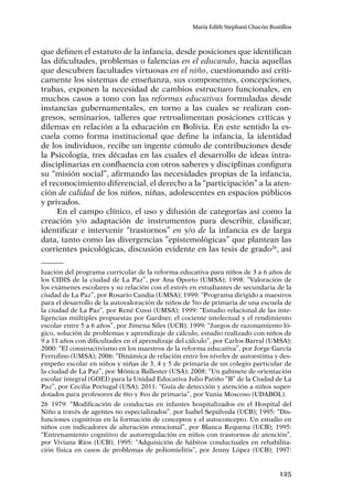 125
María Edith Stephani Chacón Bustillos
que definen el estatuto de la infancia, desde posiciones que identifican
las dificultades, problemas o falencias en el educando, hacia aquellas
que descubren facultades virtuosas en el niño, cuestionando así críti-
camente los sistemas de enseñanza, sus componentes, concepciones,
trabas, exponen la necesidad de cambios estructuro funcionales, en
muchos casos a tono con las reformas educativas formuladas desde
instancias gubernamentales, en torno a las cuales se realizan con-
gresos, seminarios, talleres que retroalimentan posiciones críticas y
dilemas en relación a la educación en Bolivia. En este sentido la es-
cuela como forma institucional que define la infancia, la identidad
de los individuos, recibe un ingente cúmulo de contribuciones desde
la Psicología, tres décadas en las cuales el desarrollo de ideas intra-
disciplinarias en confluencia con otros saberes y disciplinas configura
su “misión social”, afirmando las necesidades propias de la infancia,
el reconocimiento diferencial, el derecho a la “participación” a la aten-
ción de calidad de los niños, niñas, adolescentes en espacios públicos
y privados.
En el campo clínico, el uso y difusión de categorías así como la
creación y/o adaptación de instrumentos para describir, clasificar,
identificar e intervenir “trastornos” en y/o de la infancia es de larga
data, tanto como las divergencias ”epistemológicas” que plantean las
corrientes psicológicas, discusión evidente en las tesis de grado26
, así
luación del programa curricular de la reforma educativa para niños de 3 a 6 años de
los CIDIS de la ciudad de La Paz”, por Ana Oporto (UMSA); 1998: “Valoración de
los exámenes escolares y su relación con el estrés en estudiantes de secundaria de la
ciudad de La Paz”, por Rosario Candia (UMSA); 1999: “Programa dirigido a maestros
para el desarrollo de la autovaloración de niños de 5to de primaria de una escuela de
la ciudad de La Paz”, por René Cussi (UMSA); 1999: “Estudio relacional de las inte-
ligencias múltiples propuestas por Gardner, el cociente intelectual y el rendimiento
escolar entre 5 a 6 años”, por Jimena Siles (UCB); 1999: “Juegos de razonamiento ló-
gico, solución de problemas y aprendizaje de cálculo, estudio realizado con niños de
9 a 11 años con dificultades en el aprendizaje del cálculo”, por Carlos Barral (UMSA);
2000: “El constructivismo en los maestros de la reforma educativa”, por Jorge García
Ferrufino (UMSA); 2006: “Dinámica de relación entre los niveles de autoestima y des-
empeño escolar en niños y niñas de 3, 4 y 5 de primaria de un colegio particular de
la ciudad de La Paz”, por Mónica Ballester (USA); 2008: “Un gabinete de orientación
escolar integral (GOEI) para la Unidad Educativa Julio Patiño “B” de la Ciudad de La
Paz”, por Cecilia Portugal (USA); 2011: “Guía de detección y atención a niños super-
dotados para profesores de 6to y 8vo de primaria”, por Vania Moscoso (UDABOL).
26	1979: “Modificación de conductas en infantes hospitalizados en el Hospital del
Niño a través de agentes no especializados”, por Isabel Sepúlveda (UCB); 1995: “Dis-
funciones cognitivas en la formación de conceptos y el autoconcepto. Un estudio en
niños con indicadores de alteración emocional”, por Blanca Requena (UCB); 1995:
“Entrenamiento cognitivo de autorregulación en niños con trastornos de atención”,
por Viviana Ríos (UCB); 1995: “Adquisición de hábitos conductuales en rehabilita-
ción física en casos de problemas de poliomielitis”, por Jenny López (UCB); 1997:
 