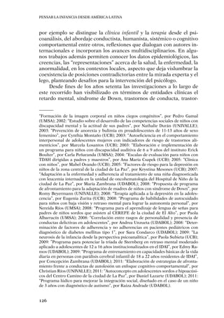 Pensar la infancia desde América Latina
126
por ejemplo se distingue la clínica infantil y la terapia desde el psi-
coanálisis, del abordaje conductista, humanista, sistémico o cognitivo
comportamental entre otros, reflexiones que dialogan con autores in-
ternacionales e incorporan los avances multidisciplinarios. En algu-
nos trabajos además permiten conocer los datos epidemiológicos, las
creencias, las “representaciones” acerca de la salud, la enfermedad, la
anormalidad, en los contextos locales, aspecto que deja vislumbrar la
coexistencia de posiciones contradictorias entre la mirada experta y el
lego, planteando desafíos para la intervención del psicólogo.
Desde fines de los años setenta las investigaciones a lo largo de
este recorrido han visibilizado en términos de entidades clínicas el
retardo mental, síndrome de Down, trastornos de conducta, trastor-
“Formación de la imagen corporal en niños ciegos congénitos”, por Pedro Gamal
(UMSA); 2002: “Estudio sobre el desarrollo de las competencias sociales de niños con
discapacidad mental y la actitud de sus padres”, por Nathalie Durán (UNIVALLE);
2003: “Prevención de anorexia y bulimia en preadolescentes de 11-13 años de sexo
femenino”, por Cynthia Montaño (UCB); 2003: “Autoeficiencia en el comportamiento
interpersonal de adolescentes mujeres con indicadores de riesgo de trastornos ali-
menticios”, por Marcela Losantos (UCB); 2003: “Elaboración e implementación de
un programa para niños con discapacidad auditiva de 6 a 9 años del instituto Erick
Boulter”, por Carla Peñaranda (UMSA); 2004: “Escalas de evaluación para niños con
TDAH dirigidas a padres y maestros”, por Ana María Csapek (UCB); 2005: “Clínica
con niños”, por Mabel Ovando (UCB); 2005: “Factores de riesgo para la depresión en
niños de la zona central de la ciudad de La Paz”, por Krystina Mesones (UCB); 2007:
“Adaptación a la enfermedad y adherencia al tratamiento de una niña diagnosticada
con leucemia internada en la unidad de oncohematologia del Hospital de Niño de la
ciudad de La Paz”, por María Zambrana (UDABOL); 2008: “Propuesta de programa
de afrontamiento para la adaptación de madres de niños con síndrome de Down”, por
Romy Beyermann (UNIVALLE); 2008: “Terapia aplicada a la depresión en la adoles-
cencia”, por Eugenia Zurita (UCB); 2008: “Programa de habilidades de autocuidado
para niños con baja visión y retraso mental para lograr la autonomía personal”, por
Nereida Ríos (UMSA); 2008: “Programa para el aprendizaje de lengua de señas para
padres de niños sordos que asisten al CEREFE de la ciudad de El Alto”, por Paola
Albarracín (UMSA); 2008: “Correlación entre rasgos de personalidad y presencia de
conductas delictivas en adolescentes”, por Andrea Unzueta (UDABOL); 2008: “Deter-
minación de factores de adherencia y no adherencias en pacientes pediátricos con
diagnóstico de diabetes mellitus tipo 1”, por Sara Condarco (UDABOL); 2009: “La
neurosis de la infancia desde la perspectiva psicoanalítica”, por Paola Subieta (UCB);
2009: ”Programa para potenciar la triada de Sternberg en retraso mental moderado
aplicado a adolescentes de 12 a 16 años institucionalizados en el IDAI”, por Edmy Ra-
mos (UDABOL); 2009: “Programa de entrenamiento en capacidades básicas de la vida
diaria en personas con parálisis cerebral infantil de 18 a 22 años residentes de IDAI”,
por Concepción Zambrana (UDABOL); 2011: “Elaboración de estrategias de afronta-
miento frente a conductas de autolesión un enfoque cognitivo comportamental”, por
Christian Ríos (UNIVALLE); 2011: “Autoconcepto en adolescentes sordos e hipoacúsi-
cos del Centro Camino de la ciudad de La Paz”, por Daniel Lazarte (UDABOL); 2011:
“Programa lúdico para mejorar la integración social, diseñado en el caso de un niño
de 3 años con diagnóstico de autismo”, por Raiza Andrade (UDABOL).
 