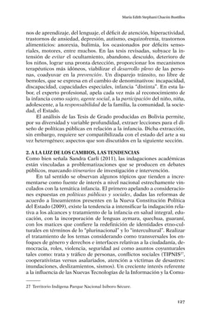 127
María Edith Stephani Chacón Bustillos
nos de aprendizaje, del lenguaje, el déficit de atención, hiperactividad,
trastornos de ansiedad, depresión, autismo, esquizofrenia, trastornos
alimenticios: anorexia, bulimia, los ocasionados por déficits senso-
riales, motores, entre muchos. En las tesis revisadas, subyace la in-
tensión de evitar el ocultamiento, abandono, descuido, deterioro de
los niños, lograr una pronta detección, proporcionar los mecanismos
terapéuticos más idóneos, viabilizar el desarrollo pleno de las perso-
nas, coadyuvar en la prevención. Un disparejo tránsito, no libre de
bemoles, que se expresa en el cambio de denominativos: incapacidad,
discapacidad, capacidades especiales, infancia “distinta”. En esta la-
bor, el experto profesional, apela cada vez más al reconocimiento de
la infancia como sujeto, agente social, a la participación del niño, niña,
adolescente, a la responsabilidad de la familia, la comunidad, la socie-
dad, el Estado.
El análisis de las Tesis de Grado producidas en Bolivia permite,
por su diversidad y variable profundidad, extraer lecciones para el di-
seño de políticas públicas en relación a la infancia. Dicha extracción,
sin embargo, requiere ser compatibilizada con el estado del arte a su
vez heterogéneo; aspectos que son discutidos en la siguiente sección.
2. A la luz de los cambios, las tendencias
Como bien señala Sandra Carli (2011), las indagaciones académicas
están vinculadas a problematizaciones que se producen en debates
públicos, marcando itinerarios de investigación e intervención.
En tal sentido se observan algunos tópicos que tienden a incre-
mentarse como fuente de interés a nivel nacional estrechamente vin-
culados con la temática infancia. El primero apelando a consideracio-
nes expuestas en políticas públicas y sociales, dadas las reformas de
acuerdo a lineamientos presentes en la Nueva Constitución Política
del Estado (2009), existe la tendencia a intensificar la indagación rela-
tiva a los alcances y tratamiento de la infancia en salud integral, edu-
cación, con la incorporación de lenguas aymara, quechua, guaraní,
con los matices que confiere la redefinición de identidades etno-cul-
turales en términos de lo “plurinacional” y lo “intercultural”. Realizar
el tratamiento de los temas considerando como transversales los en-
foques de género y derechos e interfaces relativas a la ciudadanía, de-
mocracia, roles, violencia, seguridad así como asuntos coyunturales
tales como: trata y tráfico de personas, conflictos sociales (TIPNIS27
,
cooperativistas versus asalariados, atención a víctimas de desastres:
inundaciones, deslizamientos, sismos). Un creciente interés referente
a la influencia de las Nuevas Tecnologías de la Información y la Comu-
27	 Territorio Indígena Parque Nacional Isiboro Sécure.
 