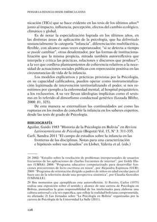 Pensar la infancia desde América Latina
128
nicación (TICs) que se hace evidente en las tesis de los últimos años28
junto al impacto, influencia, percepción, efectos del cambio ecológico,
climático y global.
Es de notar la especialización lograda en los últimos años, en
las distintas áreas de aplicación de la psicología, que ha delimitado
sustancialmente la categoría “infancia”, diferenciación multifacética,
flexible, con alcance unas veces esperanzador, “si se detecta a tiempo
se puede cambiar”, otras desalentador, por las formas de instituciona-
lización que la misma propicia, mirada también autorreflexiva que
interpela y critica las prácticas, relaciones y discursos que produce29
,
a la vez que conlleva planteamientos de coherencia relativos a la nece-
sidad de actuaciones sociales públicas con repercusión positiva en las
circunstancias de vida de la infancia.
Los modelos explicativos y prácticas provistas por la Psicología,
en su capacidad calificadora, pueden operar como instrumentaliza-
ción legitimada de intervención territorializando el poder, si nos re-
mitimos por ejemplo a la enfermedad mental, al hospital psiquiátrico,
a los reclusorios. A su vez llevan ideologías implícitas como el sexis-
mo en lo referido al dimorfismo conductual genérico (Lozada Blithz,
2000: 81, 325).
De esta manera se externalizan las continuidades así como las
rupturas en los modos de concebir la infancia en los saberes expertos,
desde las tesis de grado de Psicología.
Bibliografía
Aguilar, Guido 1983 “Historia de la Psicología en Bolivia” en Revista
Latinoamericana de Psicología (Bogotá) Vol. 15, Nº 3: 311-335.
Carli, Sandra 2011 “El campo de estudios sobre la infancia en las
fronteras de las disciplinas. Notas para una caracterización
e hipótesis sobre sus desafíos” en Llobet, Valeria et al. (eds.)
28	2002: “Estudio sobre la resolución de problemas interpersonales de usuarios
frecuentes de las aplicaciones de charlas frecuentes de internet”, por Goldy Illa-
nes (UMSA); 2008: “Programa educativo computarizado para desarrollar fun-
ciones precurrentes de lecto escritura en ninos”, por Alejandra Espinoza (UCB);
2009: “Programa de orientación dirigido a padres de niños en edad escolar para el
buen uso de la televisión desde una perspectiva sistémica”, por Claudia Gonzáles
(UNIVALLE).
29	Dos momentos que ejemplifican esta autorreflexión: 1) Perotto, Carlos (1975)
realiza una exposición sobre el sentido y alcance de una carrera de Psicología en
Bolivia, puntualiza la gran responsabilidad de los intelectuales para elaborar una
cultura universal y a la vez específica, que refleje la realidad boliviana comprometida,
no alienada; 2) Las Jornadas sobre “La Psicología en Bolivia” organizadas por la
carrera de Psicología de la Universidad La Salle (2011).
 