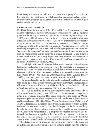 Pensar la infancia desde América Latina
12
la sociología, las ciencias políticas, la economía, la geografía, las leyes,
los estudios internacionales y del desarrollo, los policy-makers y prac-
ticioners provenientes de diversas disciplinas, así como las ONGs que
trabajan sobre el terreno.
La niñez en el siglo XX
En 1900, la feminista sueca Ellen Key publicó en Estocolmo un libro
en dos volúmenes, Barnets arhundrade, traducido en 1906 al italiano
y al castellano, bajo el título El siglo de los niños (Key y Domenge Mir,
1906), y en 1909 al inglés. En el mismo recogía y ampliaba diversos
artículos publicados entre 1876 y 1900, en los que proponía convertir
al siglo que se iniciaba en el de los niños y niñas, a través de la educa-
ción en el ámbito de la familia y la escuela. Poco después, en 1910, el
médico judío-polaco Janus Korczak escribía por primera vez sobre los
“derechos de los niños”, aunque no sería hasta casi finales de ese siglo
que se reconocería, en un acuerdo a escala mundial –y, en muchos
casos, en el ámbito jurídico y legislativo aunque mucho menos en la
práctica–, el derecho a la protección, la participación y la provisión de
la niñez (Marre y San Román, 2012).
En el siglo XX, no sólo se consolidaron ciertas especialidades pro-
fesionales dedicadas a la infancia –como la pediatría y la psicología
evolutiva–, sino también el trabajo social fundamentalmente destina-
do a unos niños y niñas que comenzaban a ser considerados vulnera-
bles (Ariès, 1962 [1960]; Levine, 2007; Qvortrup, 2005; Zelizer, 1985 y
2005) y, por tanto, destinatarios de una atención especial.
La consolidación de la infancia en la sociedad occidental como
una etapa de la vida de las personas con características y necesidades
diferenciales y específicas se produjo, también, a través de la realiza-
ción de reuniones y congresos específicos sobre el tema.
En 1905 se realizó en París un congreso sobre problemas de la
alimentación de la niñez y en 1907 uno en Bruselas sobre la protec-
ción a la primera infancia. Dos años después tenía lugar en Wash-
ington el primero de siete congresos estadounidenses sobre infancia
realizados hasta 1970 –The White House Conferences on Children and
Youth–, dedicado al deterioro que producía en niños y niñas la insti-
tucionalización, enfatizando, por ello, la importancia de la familia y
la vida de hogar. En el mismo se acordó la creación de un programa
de “Cuidado en Acogimiento”, la inspección regular por parte del es-
tado de los hogares acogedores, la educación y el cuidado médico de
los niños y niñas acogidos, y la creación de una Oficina Federal del
Menor para centralizar la información sobre infancia –concretada en
1912–. Asimismo, se produjo un incremento del número de agencias
de adopción, el establecimiento de un sistema mixto interno-externo
 
