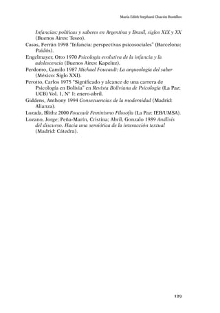 129
María Edith Stephani Chacón Bustillos
Infancias: políticas y saberes en Argentina y Brasil, siglos XIX y XX
(Buenos Aires: Teseo).
Casas, Ferrán 1998 “Infancia: perspectivas psicosociales” (Barcelona:
Paidós).
Engelmayer, Otto 1970 Psicología evolutiva de la infancia y la
adolescencia (Buenos Aires: Kapeluz).
Perdomo, Camilo 1987 Michael Foucault: La arqueología del saber
(México: Siglo XXI).
Perotto, Carlos 1975 “Significado y alcance de una carrera de
Psicología en Bolivia” en Revista Boliviana de Psicología (La Paz:
UCB) Vol. 1, Nº 1: enero-abril.
Giddens, Anthony 1994 Consecuencias de la modernidad (Madrid:
Alianza).
Lozada, Blithz 2000 Foucault Feminismo Filosofía (La Paz: IEB/UMSA).
Lozano, Jorge; Peña-Marín, Cristina; Abril, Gonzalo 1989 Análisis
del discurso. Hacia una semiótica de la interacción textual
(Madrid: Cátedra).
 