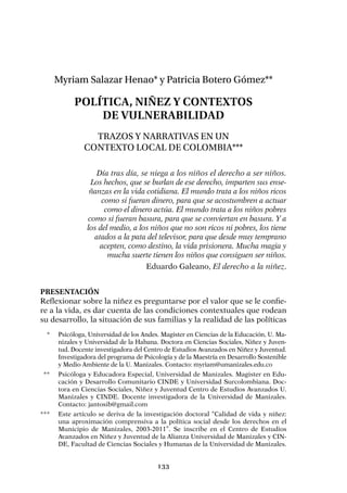 133
Myriam Salazar Henao* y Patricia Botero Gómez**
Política, niñez y contextos
de vulnerabilidad
Trazos y narrativas en un
contexto local de Colombia***
Día tras día, se niega a los niños el derecho a ser niños.
Los hechos, que se burlan de ese derecho, imparten sus ense-
ñanzas en la vida cotidiana. El mundo trata a los niños ricos
como si fueran dinero, para que se acostumbren a actuar
como el dinero actúa. El mundo trata a los niños pobres
como si fueran basura, para que se conviertan en basura. Y a
los del medio, a los niños que no son ricos ni pobres, los tiene
atados a la pata del televisor, para que desde muy temprano
acepten, como destino, la vida prisionera. Mucha magia y
mucha suerte tienen los niños que consiguen ser niños.
Eduardo Galeano, El derecho a la niñez.
Presentación
Reflexionar sobre la niñez es preguntarse por el valor que se le confie-
re a la vida, es dar cuenta de las condiciones contextuales que rodean
su desarrollo, la situación de sus familias y la realidad de las políticas
	 *	 Psicóloga, Universidad de los Andes. Magister en Ciencias de la Educación, U. Ma-
nizales y Universidad de la Habana. Doctora en Ciencias Sociales, Niñez y Juven-
tud. Docente investigadora del Centro de Estudios Avanzados en Niñez y Juventud.
Investigadora del programa de Psicología y de la Maestría en Desarrollo Sostenible
y Medio Ambiente de la U. Manizales. Contacto: myriam@umanizales.edu.co
	 **	 Psicóloga y Educadora Especial, Universidad de Manizales. Magister en Edu-
cación y Desarrollo Comunitario CINDE y Universidad Surcolombiana. Doc-
tora en Ciencias Sociales, Niñez y Juventud Centro de Estudios Avanzados U.
Manizales y CINDE. Docente investigadora de la Universidad de Manizales.
Contacto: jantosib@gmail.com
***	 Este artículo se deriva de la investigación doctoral “Calidad de vida y niñez:
una aproximación comprensiva a la política social desde los derechos en el
Municipio de Manizales, 2003-2011”. Se inscribe en el Centro de Estudios
Avanzados en Niñez y Juventud de la Alianza Universidad de Manizales y CIN-
DE, Facultad de Ciencias Sociales y Humanas de la Universidad de Manizales.
 