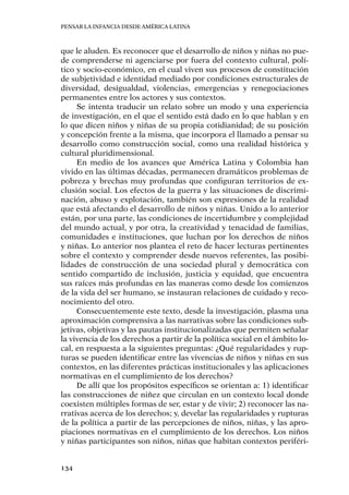 Pensar la infancia desde América Latina
134
que le aluden. Es reconocer que el desarrollo de niños y niñas no pue-
de comprenderse ni agenciarse por fuera del contexto cultural, polí-
tico y socio-económico, en el cual viven sus procesos de constitución
de subjetividad e identidad mediado por condiciones estructurales de
diversidad, desigualdad, violencias, emergencias y renegociaciones
permanentes entre los actores y sus contextos.
Se intenta traducir un relato sobre un modo y una experiencia
de investigación, en el que el sentido está dado en lo que hablan y en
lo que dicen niños y niñas de su propia cotidianidad; de su posición
y concepción frente a la misma, que incorpora el llamado a pensar su
desarrollo como construcción social, como una realidad histórica y
cultural pluridimensional.
En medio de los avances que América Latina y Colombia han
vivido en las últimas décadas, permanecen dramáticos problemas de
pobreza y brechas muy profundas que configuran territorios de ex-
clusión social. Los efectos de la guerra y las situaciones de discrimi-
nación, abuso y explotación, también son expresiones de la realidad
que está afectando el desarrollo de niños y niñas. Unido a lo anterior
están, por una parte, las condiciones de incertidumbre y complejidad
del mundo actual, y por otra, la creatividad y tenacidad de familias,
comunidades e instituciones, que luchan por los derechos de niños
y niñas. Lo anterior nos plantea el reto de hacer lecturas pertinentes
sobre el contexto y comprender desde nuevos referentes, las posibi-
lidades de construcción de una sociedad plural y democrática con
sentido compartido de inclusión, justicia y equidad, que encuentra
sus raíces más profundas en las maneras como desde los comienzos
de la vida del ser humano, se instauran relaciones de cuidado y reco-
nocimiento del otro.
Consecuentemente este texto, desde la investigación, plasma una
aproximación comprensiva a las narrativas sobre las condiciones sub-
jetivas, objetivas y las pautas institucionalizadas que permiten señalar
la vivencia de los derechos a partir de la política social en el ámbito lo-
cal, en respuesta a la siguientes preguntas: ¿Qué regularidades y rup-
turas se pueden identificar entre las vivencias de niños y niñas en sus
contextos, en las diferentes prácticas institucionales y las aplicaciones
normativas en el cumplimiento de los derechos?
De allí que los propósitos específicos se orientan a: 1) identificar
las construcciones de niñez que circulan en un contexto local donde
coexisten múltiples formas de ser, estar y de vivir; 2) reconocer las na-
rrativas acerca de los derechos; y, develar las regularidades y rupturas
de la política a partir de las percepciones de niños, niñas, y las apro-
piaciones normativas en el cumplimiento de los derechos. Los niños
y niñas participantes son niños, niñas que habitan contextos periféri-
 