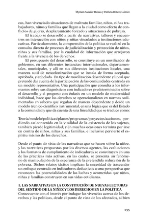 135
Myriam Salazar Henao y Patricia Botero Gómez
cos, han vivenciado situaciones de maltrato familiar, niños, niñas tra-
bajadores, niños y familias que llegan a la ciudad como efecto de con-
flictos de guerra, desplazamiento forzado y situaciones de pobreza.
El trabajo se desarrolló a partir de narrativas, talleres y encuen-
tros en interacción con niños y niñas vinculados a instituciones edu-
cativas. Particularmente, la comprensión de la política se realizó en la
consulta directa de procesos de judicialización y protección de niños,
niñas y sus familias, por la cualidad de información que arrojaron
frente a la vivencia de los derechos.
El presupuesto del desarrollo, se constituye en un movilizador de
gobiernos, en sus diferentes instancias: internacionales, departamen-
tales, municipales, y allí en sus diferentes instituciones locales, una
manera sutil de neocolonización que se instala de forma aceptada,
aprobada, y anhelada. Un tipo de movilización descendente y lineal que
pretende dar cuenta de la participación de las comunidades centrada en
un modelo representativo. Una participación que consulta a los infor-
mantes sobre sus diagnósticos con indicadores predeterminados sobre
el desarrollo y el progreso con énfasis en un modelo de modernidad
individual, hace que los derechos se operacionalizan en normas sedi-
mentadas en saberes que regulan de manera descendente y desde un
modelo técnico-científico instrumental, en una lógica que va del Estado
a la comunidad y que da cuenta de una linealidad que se traduce como:
Teoría/modelo/políticas/planes/programas/proyectos/acciones, per-
diendo así contenido en la vitalidad de la existencia de los sujetos,
también pierde legitimidad, y en muchas ocasiones termina por irse
en contra de niños, niñas y sus familias, e inclusive pervierte el es-
píritu mismo de los derechos.
Desde el punto de vista de las narrativas que se hacen sobre la niñez,
y las narrativas propuestas por los diversos agentes, las evaluaciones
y los formatos de cumplimiento de indicadores se constituyen en una
de las prácticas más activas, en las cuales, se presenta un fenóme-
no de manipulación de la esperanza de la pretendida reducción de la
pobreza. Dichos relatos tácitos implican la necesidad de trascender
un enfoque centrado en indicadores deductivos a una perspectiva que
reconozca las potencialidades de las luchas y acometidas que niños,
niñas y familias construyen en sus vidas cotidianas.
1. Las narrativas en la constitución de nuevas lecturas
del sentido de la niñez y los derechos en la política
Consecuente con el interés por indagar las vivencias acerca de los de-
rechos y las políticas, desde el punto de vista de los afectados, si bien
 