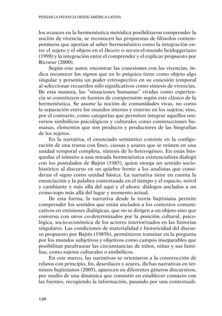 Pensar la infancia desde América Latina
136
los avances en la hermenéutica metódica posibilitaron comprender la
noción de vivencia, se reconocen las propuestas de filósofos contem-
poráneos que aportan al saber hermenéutico como la integración en-
tre el sujeto y el objeto en el Dasein o ser-en-el-mundo heideggeriano
(1998) y la integración entre el comprender y el explicar propuesto por
Ricoeur (2000).
Según este autor, encontrar las conexiones con las vivencias, in-
dica reconocer los signos que en lo psíquico tiene como objeto algo
singular y presenta un poder retrospectivo en su conexión temporal
al seleccionar recuerdos sólo significativos como síntesis de vivencias.
De esta manera, las “situaciones humanas” vividas como experien-
cia se constituyen en fuentes de comprensión según este clásico de la
hermenéutica. Se asume la noción de comunidades vivas, no como
la separación entre los mundos interno y externo en los sujetos; sino,
por el contrario, como categorías que permiten integrar aquellos uni-
versos simbólicos psicológicos y culturales como construcciones hu-
manas, elementos que son producto y productores de las biografías
de los sujetos.
En la narrativa, el enunciado semántico consiste en la configu-
ración de una trama con fines, causas y azares que se reúnen en una
unidad temporal completa, síntesis de lo heterogéneo. En estás bús-
quedas el tránsito a una mirada hermenéutica existencialista dialogó
con los postulados de Bajtín (1985), quien otorga un sentido socio-
histórico al discurso en un quiebre frente a los analistas que consi-
deran el signo como unidad básica. La narrativa tiene en cuenta la
enunciación y la palabra contextuada en el tiempo y el espacio, móvil
y cambiante y más allá del aquí y el ahora: diálogos anclados a un
crono-topo más allá del lugar y momento actual.
De esta forma, la narrativa desde la teoría bajtiniana permite
comprender los sentidos que están anclados a los contextos comuni-
cativos en emisiones dialógicas, que no se dirigen a un objeto sino que
conversa con otros co-determinados por la posición cultural, psico-
lógica, socio-económica de los actores interiorizados en las historias
singulares. Las condiciones de materialidad e historicidad del discur-
so propuesto por Bajtín (1985b), permitieron transitar en la pregunta
por los mundos subjetivos y objetivos como campos inseparables que
posibilitan parafrasear las circunstancias de niños, niñas y sus fami-
lias, como sujetos culturales o simbólicos.
En este marco, las narrativas se orientaron a la construcción de
relatos con principio, fin, desenlaces y azares, dichas narrativas en tér-
minos bajtinianos (2005), aparecen en diferentes géneros discursivos,
por medio de una dinámica que consistió en establecer contacto con
las fuentes, recogiendo la información, pasando por una contextuali-
 