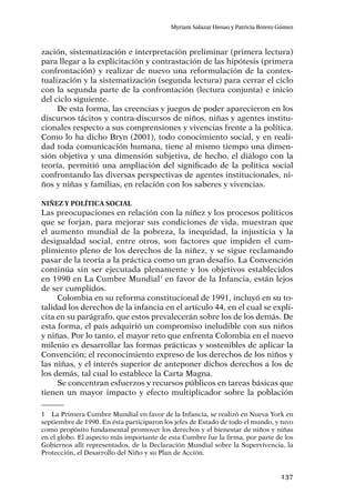 137
Myriam Salazar Henao y Patricia Botero Gómez
zación, sistematización e interpretación preliminar (primera lectura)
para llegar a la explicitación y contrastación de las hipótesis (primera
confrontación) y realizar de nuevo una reformulación de la contex-
tualización y la sistematización (segunda lectura) para cerrar el ciclo
con la segunda parte de la confrontación (lectura conjunta) e inicio
del ciclo siguiente.
De esta forma, las creencias y juegos de poder aparecieron en los
discursos tácitos y contra-discursos de niños, niñas y agentes institu-
cionales respecto a sus comprensiones y vivencias frente a la política.
Como lo ha dicho Bryn (2001), todo conocimiento social, y en reali-
dad toda comunicación humana, tiene al mismo tiempo una dimen-
sión objetiva y una dimensión subjetiva, de hecho, el diálogo con la
teoría, permitió una ampliación del significado de la política social
confrontando las diversas perspectivas de agentes institucionales, ni-
ños y niñas y familias, en relación con los saberes y vivencias.
Niñez y Política Social
Las preocupaciones en relación con la niñez y los procesos políticos
que se forjan, para mejorar sus condiciones de vida, muestran que
el aumento mundial de la pobreza, la inequidad, la injusticia y la
desigualdad social, entre otros, son factores que impiden el cum-
plimiento pleno de los derechos de la niñez, y se sigue reclamando
pasar de la teoría a la práctica como un gran desafío. La Convención
continúa sin ser ejecutada plenamente y los objetivos establecidos
en 1990 en La Cumbre Mundial1
en favor de la Infancia, están lejos
de ser cumplidos.
Colombia en su reforma constitucional de 1991, incluyó en su to-
talidad los derechos de la infancia en el artículo 44, en el cual se expli-
cita en su parágrafo, que estos prevalecerán sobre los de los demás. De
esta forma, el país adquirió un compromiso ineludible con sus niños
y niñas. Por lo tanto, el mayor reto que enfrenta Colombia en el nuevo
milenio es desarrollar las formas prácticas y sostenibles de aplicar la
Convención; el reconocimiento expreso de los derechos de los niños y
las niñas, y el interés superior de anteponer dichos derechos a los de
los demás, tal cual lo establece la Carta Magna.
Se concentran esfuerzos y recursos públicos en tareas básicas que
tienen un mayor impacto y efecto multiplicador sobre la población
1	 La Primera Cumbre Mundial en favor de la Infancia, se realizó en Nueva York en
septiembre de 1990. En ésta participaron los jefes de Estado de todo el mundo, y tuvo
como propósito fundamental promover los derechos y el bienestar de niños y niñas
en el globo. El aspecto más importante de esta Cumbre fue la firma, por parte de los
Gobiernos allí representados, de la Declaración Mundial sobre la Supervivencia, la
Protección, el Desarrollo del Niño y su Plan de Acción.
 