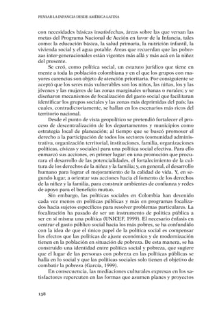 Pensar la infancia desde América Latina
138
con necesidades básicas insatisfechas, áreas sobre las que versan las
metas del Programa Nacional de Acción en favor de la Infancia, tales
como: la educación básica, la salud primaria, la nutrición infantil, la
vivienda social y el agua potable. Áreas que recuerdan que las pobre-
zas inter-generacionales están vigentes más allá y más acá en la niñez
del presente.
Se creó, como política social, un estatuto jurídico que tiene en
mente a toda la población colombiana y en el que los grupos con ma-
yores carencias son objeto de atención prioritaria. Por consiguiente se
aceptó que los seres más vulnerables son los niños, las niñas, los y las
jóvenes y las mujeres de las zonas marginales urbanas o rurales; y se
diseñaron mecanismos de focalización del gasto social que facilitaran
identificar los grupos sociales y las zonas más deprimidas del país; las
cuales, contradictoriamente, se hallan en los escenarios más ricos del
territorio nacional.
Desde el punto de vista geopolítico se pretendió fortalecer el pro-
ceso de descentralización de los departamentos y municipios como
estrategia local de planeación; al tiempo que se buscó promover el
derecho a la participación de todos los sectores (comunidad adminis-
trativa, organización territorial, instituciones, familia, organizaciones
políticas, cívicas y sociales) para una política social efectiva. Para ello
enmarcó sus acciones, en primer lugar: en una promoción que procu-
rara el desarrollo de las potencialidades, el fortalecimiento de la cul-
tura de los derechos de la niñez y la familia; y, en general, el desarrollo
humano para lograr el mejoramiento de la calidad de vida. Y, en se-
gundo lugar, a orientar sus acciones hacia el fomento de los derechos
de la niñez y la familia, para construir ambientes de confianza y redes
de apoyo para el beneficio mutuo.
Sin embargo, las políticas sociales en Colombia han devenido
cada vez menos en políticas públicas y más en programas focaliza-
dos hacia sujetos específicos para resolver problemas particulares. La
focalización ha pasado de ser un instrumento de política pública a
ser en sí misma una política (UNICEF, 1999). El necesario énfasis en
centrar el gasto público social hacia los más pobres, se ha confundido
con la idea de que el único papel de la política social es compensar
los efectos que las políticas de ajuste económico y de modernización
tienen en la población en situación de pobreza. De esta manera, se ha
construido una identidad entre política social y pobreza, que sugiere
que el lugar de las personas con pobreza en las políticas públicas se
halla en lo social y que las políticas sociales solo tienen el objetivo de
combatir la pobreza (García, 1999).
En consecuencia, las mediaciones culturales expresas en los sa-
tisfactores repercuten en las formas que asumen planes y proyectos
 