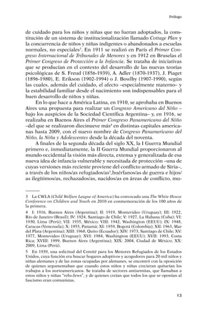 Prólogo
13
de cuidado para los niños y niñas que no fueran adoptados, la cons-
titución de un sistema de institucionalización llamado Cottage Plan y
la concurrencia de niños y niñas indigentes o abandonados a escuelas
normales, no especiales3
. En 1911 se realizó en París el Primer Con-
greso Internacional de Tribunales de Menores y en 1912 en Bruselas el
Primer Congreso de Protección a la Infancia. Se trataba de iniciativas
que se producían en el contexto del desarrollo de las nuevas teorías
psicológicas de S. Freud (1856-1939), A. Adler (1870-1937), J. Piaget
(1896-1980), E. Erikson (1902-1994) o J. Bowlby (1907-1990), según
las cuales, además del cuidado, el afecto –especialmente materno– y
la estabilidad familiar desde el nacimiento son indispensables para el
buen desarrollo de niños y niñas.
En lo que hace a América Latina, en 1910, se aprobaba en Buenos
Aires una propuesta para realizar un Congreso Americano del Niño –
bajo los auspicios de la Sociedad Científica Argentina– y, en 1916, se
realizaba en Buenos Aires el Primer Congreso Panamericano del Niño
–del que se realizaron diecinueve más4
en distintas capitales america-
nas hasta 2009, con el nuevo nombre de Congreso Panamericano del
Niño, la Niña y Adolescentes desde la década del noventa.
A finales de la segunda década del siglo XX, la I Guerra Mundial
primero e, inmediatamente, la II Guerra Mundial proporcionaron al
mundo occidental la visión más directa, extensa y generalizada de esa
nueva idea de infancia vulnerable y necesitada de protección –una de
cuyas versiones más reciente proviene del conflicto armado de Siria–,
a través de los niños/as refugiados/as5
,huérfanos/as de guerra e hijos/
as ilegítimos/as, rechazados/as, nacidos/as en áreas de conflicto, mu-
3	 La CWLA (Child Welfare League of America) ha convocado una The White House
Conference on Children and Youth en 2010 en conmemoración de los 100 años de
la primera.
4	 I: 1916, Buenos Aires (Argentina); II: 1919, Montevideo (Uruguay); III: 1922,
Río de Janeiro (Brasil); IV: 1924, Santiago de Chile; V: 1927, La Habana (Cuba); VI:
1930, Lima (Perú); VII: 1935, México; VIII: 1942, Washington (EEUU); IX: 1948,
Caracas (Venezuela); X: 1955, Panamá; XI: 1959, Bogotá (Colombia); XII: 1963, Mar
del Plata (Argentina); XIII: 1968, Quito (Ecuador); XIV: 1973, Santiago de Chile; XV:
1977, Montevideo (Uruguay); XVI: 1984, Washington (EEUU); XVII: 1993, Costa
Rica; XVIII: 1999, Buenos Aires (Argentina); XIX: 2004, Ciudad de México; XX:
2009, Lima (Perú).
5	 En 1939, una solicitud del Comité para los Menores Refugiados de los Estados
Unidos, cuya función era buscar hogares adoptivos y acogedores para 20 mil niños y
niñas alemanes y de las zonas ocupadas por alemanes, se encontró con la oposición
de quienes argumentaban que cuando estos niños y niñas crecieran quitarían los
trabajos a los norteamericanos. Se trataba de sectores antisemitas, que llamaban a
estos niños y niñas “refu‑Jews”, y de quienes creían que todos los que se oponían al
fascismo eran comunistas.
 