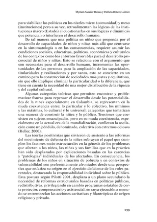 139
Myriam Salazar Henao y Patricia Botero Gómez
para viabilizar las políticas en los niveles micro (comunidad) y meso
(instituciones) pero a su vez, retroalimentan las lógicas de las insti-
tuciones macro (Estado) al cuestionarlas en sus lógicas y dinámicas
que potencian o interfieren el desarrollo humano.
De tal manera que una política en niñez que propenda por el
desarrollo de capacidades de niños y niñas más allá que centrarse
en la sintomatología o en las consecuencias, requiere asumir las
condiciones sociales, educativas, políticas, económicas y culturales
de los contextos como los entornos favorables para el desarrollo psi-
cosocial de niños y niñas. Esto se relaciona con el argumento que
son necesarias para el desarrollo humano, incrementar las opor-
tunidades de las personas para la ampliación de las capacidades,
titularidades y realizaciones y por tanto, esto se convierte en un
camino para la construcción de sociedades más justas y equitativas,
sin que ello implique eliminar la particularidad o la diferencia, que
tiene en cuenta la necesidad de una mejor distribución de la riqueza
y del capital cultural.
Algunas categorías teóricas que permiten encontrar y proble-
matizar fisuras para repensar el desarrollo desde las potencialida-
des de la niñez especialmente en Colombia, se representan en la
muda coexistencia entre: lo particular y lo colectivo, los mínimos
y las máximas, lo cultural y lo universal; categorías que tematizan
una manera de construir la niñez y lo público. Tensiones que coe-
xisten en sujetos emancipados, pero en su muda coexistencia, espe-
cialmente en la actual era de la mundialización, conllevan la oscila-
ción como un péndulo, denominado, colectivo con extremos ociosos
(Heller, 2000).
Las teorías positivistas que sirvieron de sustento a las reformas
del movimiento de defensa de la niñez subrayan el papel que cum-
plen los factores socio-estructurales en la génesis de los problemas
que afectan a los niños, las niñas y sus familias que en la práctica
han sido desplazados por explicaciones basadas en las carencias
y “patologías” individuales de los afectados. En consecuencia, los
problemas de los niños en situación de pobreza y en contextos de
vulnerabilidad son preferentemente afrontados desde una perspec-
tiva que enfatiza su origen en el ejercicio deficiente de los roles pa-
rentales, destacando la responsabilidad individual sobre lo público.
Esta postura según Pilotti 2001, desplaza a un plano secundario la
necesidad de reformas estructurales basadas en políticas públicas,
redistributivas, privilegiando en cambio programas estatales de cor-
te protector, compensatorio y asistencial, en cuya ejecución a menu-
do se entremezclan las acciones caritativas y filantrópicas de origen
religioso y privado.
 