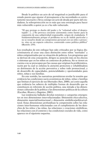 Pensar la infancia desde América Latina
140
Desde lo político un acto de tal magnitud es justificable para el
estado puesto que ajustar el presupuesto a las necesidades es estric-
tamente necesario y lleva consigo un acto de deuda por parte del ciu-
dadano, la sobreprotección no es más que una estrategia para hacer
más vulnerable a quien ya es o ha sido vulnerado.
“El que protege es dueño del poder y la “voluntad sobre el despro-
tegido”. […] No provoca creciente autonomía como fuente para la
expansión de una subjetividad responsable, origen de ciudadanía. Y
fundamentalmente porque el problema no es de índole particular y
no se resuelve desde un compromiso personal con un niño o proyec-
to, sino en un espacio colectivo, construido como política pública”
(Bustelo: 259).
Los resultados de este enfoque han sido criticados por su lógica dis-
criminatoria al crear una clara distinción entre niños “normales” y
niños estigmatizados por su situación de pobreza. Los programas que
se derivan de esta concepción, dirigen su atención más en los efectos
o síntomas que en los niños en contextos de pobreza, No se tienen en
cuenta o no se preocupan por las causas que originan la problemática,
razón por la cual se enfatiza la atención protectora y rehabilitadora
en detrimento de la acción preventiva y sobre todo promocional, y
de desarrollo de capacidades, potencialidades y oportunidades para
niños, niñas y sus familias.
En este sentido, las narrativas permitieron revelar la tensión que
evidencia las condiciones socio-económicas de niños, niñas y familias
que limitan el ejercicio de sus libertades (Sen, 2000), así como aquella
que evidencia los saberes de múltiples formas de desarrollo que se
constituyen en referente de acción política, una mirada a las dimen-
siones culturales de la política y las dimensiones políticas de la cultura
(Escobar, Álvarez y Dagnino, 2001).
Las tendencias halladas develan tensiones y categorías emergen-
tes en tres dimensiones inter-relacionadas: Dimensión ético-afectiva,
dimensión material/institucional y dimensión simbólica/política/cul-
tural. Estas dimensiones profundizan la comprensión sobre las rela-
ciones inter-humanas relacionadas con el cumplimiento de los dere-
chos de los niños y las niñas, las relaciones y creaciones simbólicas,
las relaciones con el contexto y las condiciones sociales de vida, como
aparece en el siguiente esquema.
 