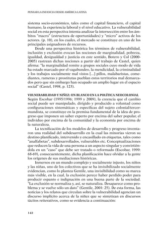 Pensar la infancia desde América Latina
142
sistema socio-económico, tales como el capital financiero, el capital
humano, la experiencia laboral y el nivel educativo. La vulnerabilidad
social en esta perspectiva intenta analizar la intersección entre los ám-
bitos “macro” (estructura de oportunidades) y “micro” activos de los
actores. (p. 10), en los cuales, el mercado se constituye en uno de los
principales asignadores de recursos.
Desde una perspectiva histórica los términos de vulnerabilidad,
inclusión y exclusión evocan las nociones de marginalidad, pobreza,
igualdad, desigualdad y justicia en este sentido, Botero y Col (2000-
2005) rastrean dichas nociones a partir del trabajo de Castel, quien
afirma: “la marginalidad remite a grupos sociales cuyo modo de vida
ha estado marcado por el vagabundeo, la mendicidad, la criminalidad
y los trabajos socialmente mal vistos [...] pillos, malabaristas, come-
diantes, rameras y prostitutas pueblan estos territorios mal demarca-
dos pero que sin embargo han ocupado un amplio lugar en el espacio
social” (Castel, 1998, p. 123).
Vulnerabilidad y niñez: Un blanco en la política neocolonial
Según Escobar (1995/1996; 1999 y 2009), la creencia que el cambio
social puede ser manipulado, dirigido y producido a voluntad como
configuraciones sistemáticas y específicas del sujeto colonial/tercer-
mundista, se constituye en la premisa fundamental de la idea de pro-
greso que imponen un saber experto por encima del saber popular, el
individuo por encima de la comunidad y la economía por encima de
la naturaleza.
La tecnificación de los modelos de desarrollo y progreso inventa-
ron una realidad del subdesarrollo en la cual las minorías vieron su
destino planificado, intervenido y encasillado en etiquetas, tales como
“analfabetas”, subdesarrollados, vulnerables etc. Conceptualizaciones
que reducen la vida de una persona a un aspecto singular y convirtién-
dola en un “caso” que debe ser tratado o reformado (Escobar, 1999:
68-69), consecuentemente, dicha planificación hace olvidar a la gente
los orígenes de sus mediaciones históricas.
Inmersos en un mundo complejo y socialmente injusto, los niños
y las niñas, uno de los colectivos que se ha invisibilizado socialmente
evidencian, como lo plantea Gentile, una invisibilidad como su marca
más visible, en la cual, la exclusión perece haber perdido poder para
producir espanto e indignación en una buena parte de la sociedad.
“La exclusión se normaliza y, así, se naturaliza. Desaparece como pro-
blema y se vuelve sólo un dato” (Gentile, 2001: 25). De esta forma, las
noticias y los relatos que circulan sobre la vulnerabilidad agencian un
discurso implícito acerca de la niñez que se sintetizan en discursos
tácitos reiterativos, como se evidencia a continuación:
 