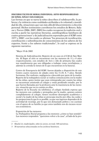 143
Myriam Salazar Henao y Patricia Botero Gómez
Discurso tácito de moral individual: Auto-responsabilidad
de niños, niñas y sus familias
Las formas en que se narra la niñez describen el subdesarrollo, la po-
breza y la violencia como realidades atribuidas a la voluntad y morali-
dad de ella, situaciones que van más allá del discernimiento o elección
personal. Dichos testimonios corroboran los estudios de Botero, Sala-
zar y Torres (2006; 2007; 2009) los cuales recuperan la tradición oral y
escrita a partir las narrativas literarias, autobiográficas familiares de
cuatro generaciones2
y de judicialización reportados por el ICBF entre
1977 y 20083
, con los cuales se afirman “los procesos de tecniﬁcación,
cientiﬁzación y subordinación de conocimientos de los saberes de los
expertos, frente a los saberes tradicionales”, lo cual se expresa en la
siguiente narrativa:
“Mayo 19 de 2002
Sistema de Judicialización: Reporte de un caso en el CAI de San Mar-
tín. Al llegar al sitio se encuentran con las menores de 11 y 8 años
respectivamente, con estudios de 3ero y 2do de primaria (las cuales
nos manifestaron que son obligadas a trabajar como recicladoras, y
además la comida la tienen de lo que encuentran en la basura).
Centro de Emergencia del ICBF: fueron dejadas a disposición de este
Centro cuatro menores de edades entre los 11,10, 8, 7 años. Siendo
hermanas. Por maltrato, negligencia o descuido por parte de la madre.
Reporte de la trabajadora social: se realiza comunicación con la madre
de las niñas, quien insiste que sean reintegradas por cuanto las niñas
se encuentran asistiendo al colegio y están perdiendo estudio, por lo
que fueron llamadas por la profesora ante la inasistencia de las meno-
res, situación que no es común en ellas.
Reporte de la Escuela vía telefónica: el colegio Azuleda expresa que
las menores son cuidadas y protegidas por la madre, quienes asisten
cumplidamente al colegio, tienen excelente desempeño académico y
social y la madre de las niñas se preocupa mucho por ellas, las cuida y
les proporciona lo que le es posible, ya que sus ingresos dependen de la
actividad de reciclaje, por lo que son demasiado pobres y no cuentan
con el apoyo de su familia ya que estos también son de escasos recur-
sos económicos.
Exposición de las menores:
La Trabajadora Social pregunta a las menores: ¿cómo se han sentido?
Las menores responden: “queremos volver a la casa”, al lado de la pro-
2	 Abuela (o), madre/padre, niño (a), joven, en total, 160 narrativas.
3	 30 narrativas seleccionadas en los archivos históricos.
 